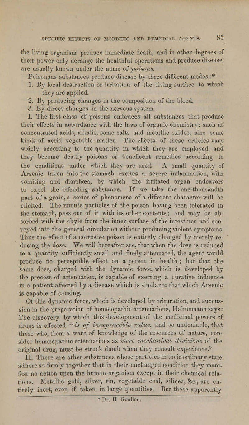 the living organism produce immediate death, and in other degrees of their power only derange the healthful operations and produce disease, are usually known under the name of poisons. Poisonous substances produce disease by three different modes: * 1. By local destruction or irritation of the living surface to which they are applied. 2. By producing changes in the composition of the blood. 3. By direct changes in the nervous system. I. The first class of poisons embraces all substances that produce their effects in accordance with the laws of organic chemistry: such as concentrated acids, alkalis, some salts and metallic oxides, also some kinds of acrid vegetable matter. The effects of these articles vary widely according to the quantity in which they are employed, and they become deadly poisons or beneficent remedies according to the conditions under which they are used. A small quantity of Arsenic taken into the stomach excites a severe inflammation, with vomiting and diarrhoea, by which the irritated organ endeavors to expel the offending substance. If we take the one-thousandth part of a grain, a series of phenomena of a different character will be elicited. The minute particles of the poison having been tolerated in the stomach, pass out of it with its other contents; and may be ab- sorbed with the chyle from the inner surface of the intestines and con- veyed into the general circulation without producing violent symptoms. Thus the effect of a corrosive poison is entirely changed by merely re- ducing the dose. We will hereafter see, that when the dose is reduced to a quantity sufficiently small and finely attenuated, the agent would produce no perceptible effect on a pei-son in health ; but that the same dose, charged with the dynamic force, which is developed by the process of attenuation, is capable of exerting a curative influence in a patient affected by a disease which is similar to that which Arsenic is capable of causing. Of this dynamic force, which is developed by trituration, and succus- sion in the preparation of homoeopathic attenuations, Hahnemann says: The discovery by which this development of the medicinal powers of druors is effected  is of inexpressible value, and so undeniable, that those who, from a want of knowledge of the resources of nature, con- sider homoeopathic attenuations as mere mechanical divisions of the original drug, must be struck dumb when they consult experience. II. There are other substances whose particles in their ordinary state adhere so firmly together that in their unchanged condition they mani- fest no action upon the human organism except in their chemical rela- tions. Metallic gold, silver, tin, vegetable coal, silicea, &c, are en- tirely inert, even if taken in large quantities. But these apparently * Dr. H Goullon.