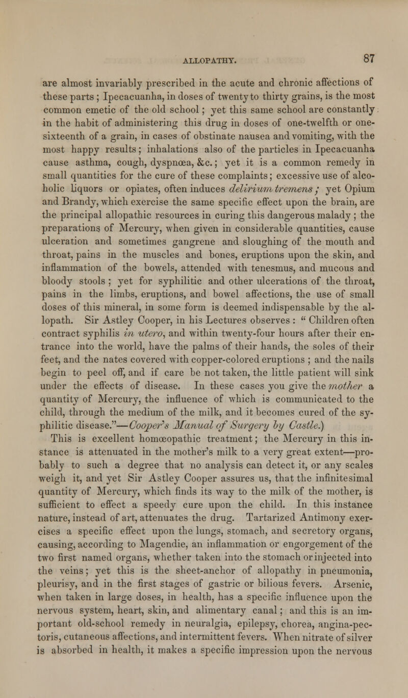 are almost invariably prescribed in the acute and chronic affections of these parts ; Ipecacuanha, in doses of twenty to thirty grains, is the most common emetic of the old school; yet this same school are constantly in the habit of administering this drug in doses of one-twelfth or one- sixteenth of a grain, in cases of obstinate nausea and vomiting, with the most happy results; inhalations also of the particles in Ipecacuanha cause asthma, cough, dyspnoea, &c.; yet it is a common remedy in small quantities for the cure of these complaints; excessive use of alco- holic liquors or opiates, often induces delirium tremens y yet Opium and Brandy, which exercise the same specific effect upon the brain, are the principal allopathic resources in curing this dangerous malady ; the preparations of Mercury, when given in considerable quantities, cause ulceration and sometimes gangrene and sloughing of the mouth and throat, pains in the muscles and bones, eruptions upon the skin, and inflammation of the bowels, attended with tenesmus, and mucous and bloody stools ; yet for syphilitic and other ulcerations of the throat, pains in the limbs, eruptions, and bowel affections, the use of small doses of this mineral, in some form is deemed indispensable by the al- lopath. Sir Astley Cooper, in his Lectures observes :  Children often contract syphilis in utero, and within twenty-four hours after their en- trance into the world, have the palms of their hands, the soles of their feet, and the nates covered with copper-colored eruptions ; and the nails begin to peel off, and if care be not taken, the little patient will sink under the effects of disease. In these cases you give the mother a quantity of Mercury, the influence of which is communicated to the child, through the medium of the milk, and it becomes cured of the sy- philitic disease.—Cooper's Manual of Surgery by Castle) This is excellent homoeopathic treatment; the Mercury in this in- stance is attenuated in the mother's milk to a very great extent—pro- bably to such a degree that no analysis can detect it, or any scales weigh it, and yet Sir Astley Cooper assures us, that the infinitesimal quantity of Mercury, which finds its way to the milk of the mother, is sufficient to effect a speedy cure upon the child. In this instance nature, instead of art, attenuates the drug. Tartarized Antimony exer- cises a specific effect upon the lungs, stomach, and secretory organs, causing, according to Magendie, an inflammation or engorgement of the two first named organs, Avhether taken into the stomach or injected into the veins; yet this is the sheet-anchor of allopathy in pneumonia, pleurisy, and in the first stages of gastric or bilious fevers. Arsenic, when taken in large doses, in health, has a specific influence upon the nervous system, heart, skin, and alimentary canal; and this is an im- portant old-school remedy in neuralgia, epilepsy, chorea, angina-pec- toris, cutaneous affections, and intermittent fevers. When nitrate of silver is absorbed in health, it makes a specific impression upon the nervous