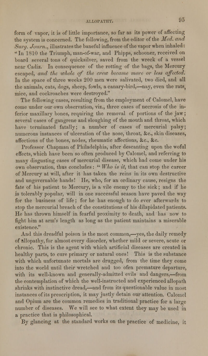 form of vapor, it is of little importance, so far as its power of affecting the system is concerned. The following, from the editor of the Med. and Surg. Joitm., illustrates the baneful influence of the vapor when inhaled:  In 1810 the Triumph, man-of-war, and Phipps, schooner, received on hoard several tons of quicksilver, saved from the wreck of a vessel near Cadiz. In consequence of the rotting of the bags, the Mercury escaped, and the whole of the crew hecame more or less affected. In the space of three weeks 200 men were salivated, two died, and all the animals, cats, dogs, sheep, fowls, a canary-bird,—nay, even the rats, mice, and cockroaches were destroyed. The following cases, resulting from the employment of Calomel, have come under our own observation, viz., three cases of necrosis of the in- ferior maxillary bones, requiring the removal of portions of the jaw; several cases of gangrene and sloughing of the mouth and throat, which have terminated fatally; a number of cases of mercurial palsy; numerous instances of ulceration of the nose, throat, &c, skin diseases, affections of the bones, nodes, rheumatic affections, &c, &c. Professor Chapman of Philadelphia, after descanting upon the woful effects, which have been so often produced by Calomel, and referring to many disgusting cases of mercurial disease, which had come under his own observation, thus concludes :  Who is it, that can stop the career of Mercury at will, after it has taken the reins in its own destructive and ungovernable hands! He, who, for an ordinary cause, resigns the fate of his patient to Mercury, is a vile enemy to the sick; and if he is tolerably popular, will in one successful season have paved the way for the business of life; for he has enough to do ever afterwards to stop the mercurial breach of the constitutions of his dilapidated patients. He has thrown himself in fearful proximity to death, and has now to fight him at arm's length as long as the patient maintains a miserable existence. And this dreadful poison is the most common,—yes, the daily remedy of allopathy, for almost every disorder, whether mild or severe, acute or chronic. This is the agent with which artificial diseases are created in healthy parts, to cure primary or natural ones! This is the substance with which unfortunate mortals are drugged, from the time they come into the world until their wretched and too ofen premature departure, with its well-known and generally-admitted evils and dangers,—from the contemplation of which the well-instructed and experienced allopath shrinks with instinctive dread,—and from its questionable value in most instances of its prescription, it may justly detain our attention. Calomel and Opium are the common remedies in traditional practice for a large number of diseases. We will see to what extent they may be used in a practice that is philosophical. By glancing at the standard works on the practice of medicine, it