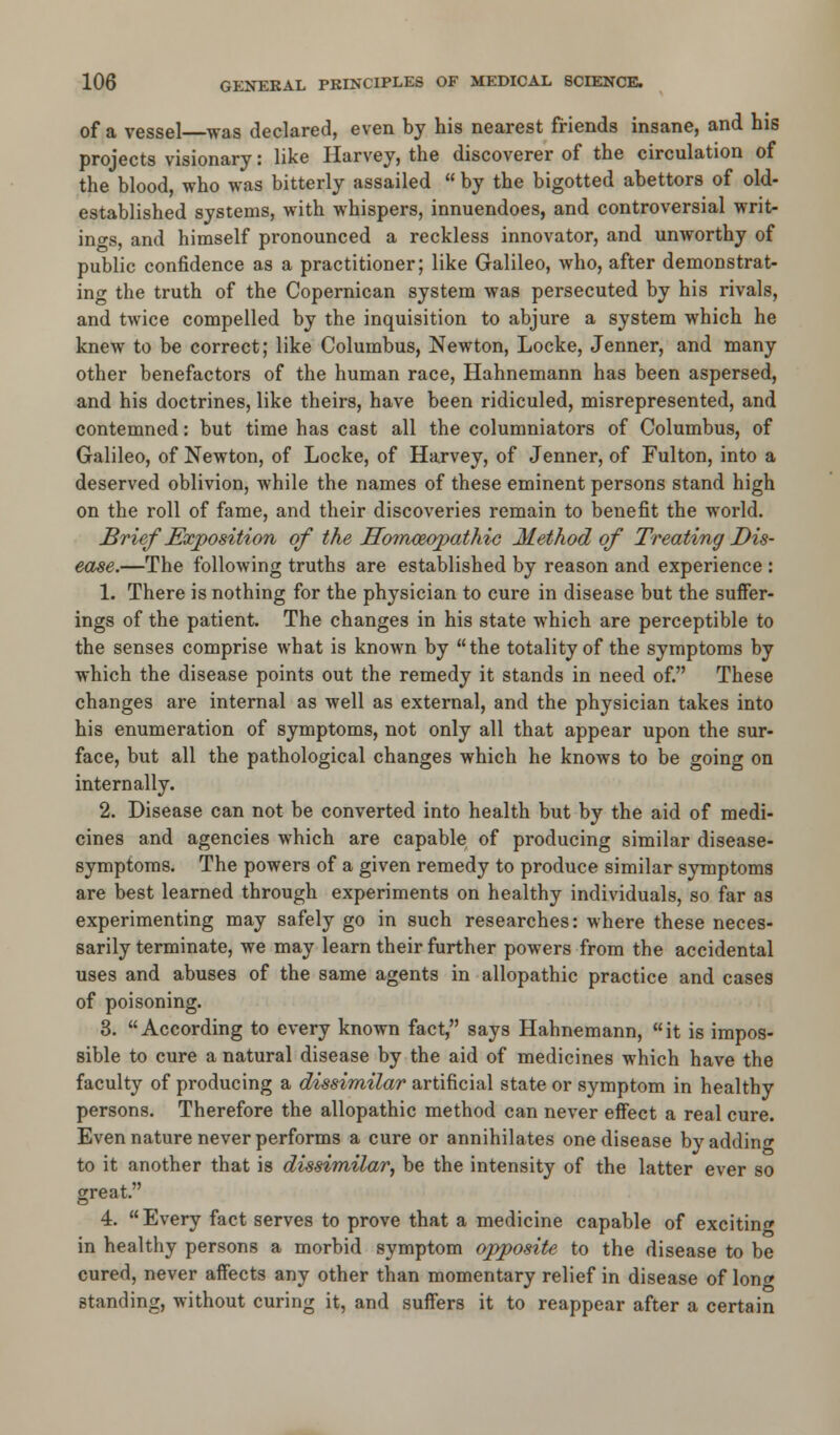 of a vessel—was declared, even by his nearest friends insane, and his projects visionary: like Harvey, the discoverer of the circulation of the blood, who was bitterly assailed  by the bigotted abettors of old- established systems, with whispers, innuendoes, and controversial writ- ings, and himself pronounced a reckless innovator, and unworthy of public confidence as a practitioner; like Galileo, who, after demonstrat- ing the truth of the Copernican system was persecuted by his rivals, and twice compelled by the inquisition to abjure a system which he knew to be correct; like Columbus, Newton, Locke, Jenner, and many other benefactors of the human race, Hahnemann has been aspersed, and his doctrines, like theirs, have been ridiculed, misrepresented, and contemned: but time has cast all the columniators of Columbus, of Galileo, of Newton, of Locke, of Harvey, of Jenner, of Fulton, into a deserved oblivion, while the names of these eminent persons stand high on the roll of fame, and their discoveries remain to benefit the world. Brief Exposition of the Homoeopathic Method of Treating Dis- ease.—The following truths are established by reason and experience : 1. There is nothing for the physician to cure in disease but the suffer- ings of the patient. The changes in his state which are perceptible to the senses comprise what is known by the totality of the symptoms by which the disease points out the remedy it stands in need of. These changes are internal as well as external, and the physician takes into his enumeration of symptoms, not only all that appear upon the sur- face, but all the pathological changes which he knows to be going on internally. 2. Disease can not be converted into health but by the aid of medi- cines and agencies which are capable of producing similar disease- symptoms. The powers of a given remedy to produce similar symptoms are best learned through experiments on healthy individuals, so far as experimenting may safely go in such researches: where these neces- sarily terminate, we may learn their further powers from the accidental uses and abuses of the same agents in allopathic practice and cases of poisoning. 3. According to every known fact, says Hahnemann, it is impos- sible to cure a natural disease by the aid of medicines which have the faculty of producing a dissimilar artificial state or symptom in healthy persons. Therefore the allopathic method can never effect a real cure. Even nature never performs a cure or annihilates one disease by adding to it another that is dissimilar, be the intensity of the latter ever so great. 4. Every fact serves to prove that a medicine capable of exciting in healthy persons a morbid symptom opposite to the disease to be cured, never affects any other than momentary relief in disease of lon» standing, without curing it, and suffers it to reappear after a certain