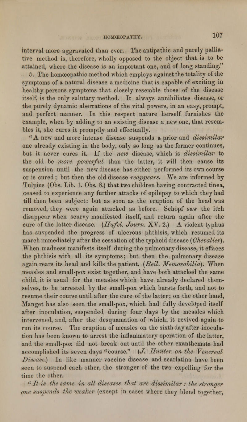 interval more aggravated than ever. The antipathic and purely pallia- tive method is, therefore, wholly opposed to the object that is to be attained, where the disease is an important one, and of long standing. 5. The homoeopathic method which employs against the totality of the symptoms of a natural disease a medicine that is capable of exciting in healthy persons symptoms that closely resemble those of the disease itself, is the only salutary method. It always annihiliates disease, or the purely dynamic aberrations of the vital powers, in an easy, prompt, and perfect manner. In this respect nature herself furnishes the example, when by adding to an existing disease a new one, that resem- bles it, she cures it promptly and effectually.  A new and more intense disease suspends a prior and dissimilar one already existing in the body, only so long as the former continues, but it never cures it. If the new disease, which is dissimilar to the old be more powerful than the latter, it will then cause its suspension until the new disease has either performed its own course or is cured; but then the old disease reappears. We are informed by Tulpius (Obs. Lib. 1. Obs. 8.) that two children having contracted tinea, ceased to experience any further attacks of epilepsy to which they had till then been subject: but as soon as the eruption of the head was removed, they were again attacked as before. Schopf saw the itch disappear when scurvy manifested itself, and return again after the cure of the latter disease. {JSufel. Journ. XV. 2.) A violent typhus has suspended the progress of ulcerous phthisis, which resumed its march immediately after the cessation of the typhoid disease {Chevalier). When madness manifests itself during the pulmonary disease, it effaces the phthisis with all its symptoms; but then the pulmonary disease again rears its head and kills the patient. {Reil. Memorabilia). When measles and small-pox exist together, and have both attacked the same child, it is usual for the measles which have already declared them- selves, to be arrested by the small-pox which bursts forth, and not to resume their course until after the cure of the latter; on the other hand, Manget has also seen the small-pox, which had fully developed itself after inoculation, suspended during four days by the measles which intervened, and, after the desquamation of which, it revived again to run its course. The eruption of measles on the sixth day after inocula- tion has been known to arrest the inflammatory operation of the latter, and the small-pox did not break out until the other exanthemata had accomplished its seven days course. {J. Hunter on the Venereal J)i,sr(i.s<.) In like manner vaccine disease and scarlatina have been seen to suspend each other, the stronger of the two expelling for the time the other.  It is tin' mme in all diseases that are dissimilar: the stronger one suspends the weaker (except in cases where they blend together,