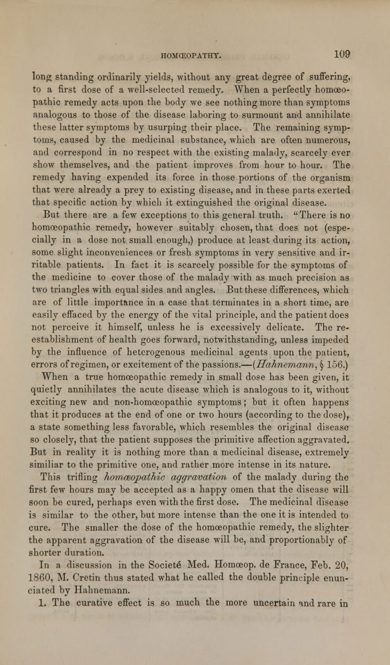 long standing ordinarily yields, without any great degree of suffering, to a first dose of a well-selected remedy. When a perfectly homoeo- pathic remedy acts upon the body we see nothing more than symptoms analogous to those of the disease laboring to surmount and annihilate these latter symptoms by usurping their place. The remaining symp- toms, caused by the medicinal substance, which are often numerous, and correspond in no respect with the existing malady, scarcely ever show themselves, and the patient improves from hour to hour. The remedy having expended its force in those portions of the organism that were already a prey to existing disease, and in these parts exerted that specific action by which it extinguished the original disease. But there are a few exceptions to this general truth. There is no homoeopathic remedy, however suitably chosen, that does not (espe- cially in a dose not small enough,) produce at least during its action, some slight inconveniences or fresh symptoms in very sensitive and ir- ritable patients. In fact it is scarcely possible for the symptoms of the medicine to cover those of the malady with as much precision as two triangles with equal sides and angles. But these differences, which are of little importance in a case that terminates in a short time, are easily effaced by the energy of the vital principle, and the patient does not perceive it himself, unless he is excessively delicate. The re- establishment of health goes forward, notwithstanding, unless impeded by the influence of heterogenous medicinal agents upon the patient, errors of regimen, or excitement of the passions.—(Hahnemann, § 156.) When a true homoeopathic remedy in small dose has been given, it quietly annihilates the acute disease which is analogous to it, without exciting new and non-homoeopathic symptoms; but it often happens that it produces at the end of one or two hours (according to the dose), a state something less favorable, which resembles the original disease so closely, that the patient supposes the primitive affection aggravated. But in reality it is nothing more than a medicinal disease, extremely similiar to the primitive one, and rather more intense in its nature. This trifling homoeopathic aggravation of the malady during the first few hours may be accepted as a happy omen that the disease will soon be cured, perhaps even with the first dose. The medicinal disease is similar to the other, but more intense than the one it is intended to cure. The smaller the dose of the homoeopathic remedy, the slighter the apparent aggravation of the disease will be, and proportionably of shorter duration. In a discussion in the Societe Med. Homceop. de France, Feb. 20, 1860, M. Cretin thus stated what he called the double principle enun- ciated by Hahnemann. 1. The curative effect is so much the more uncertain and rare in