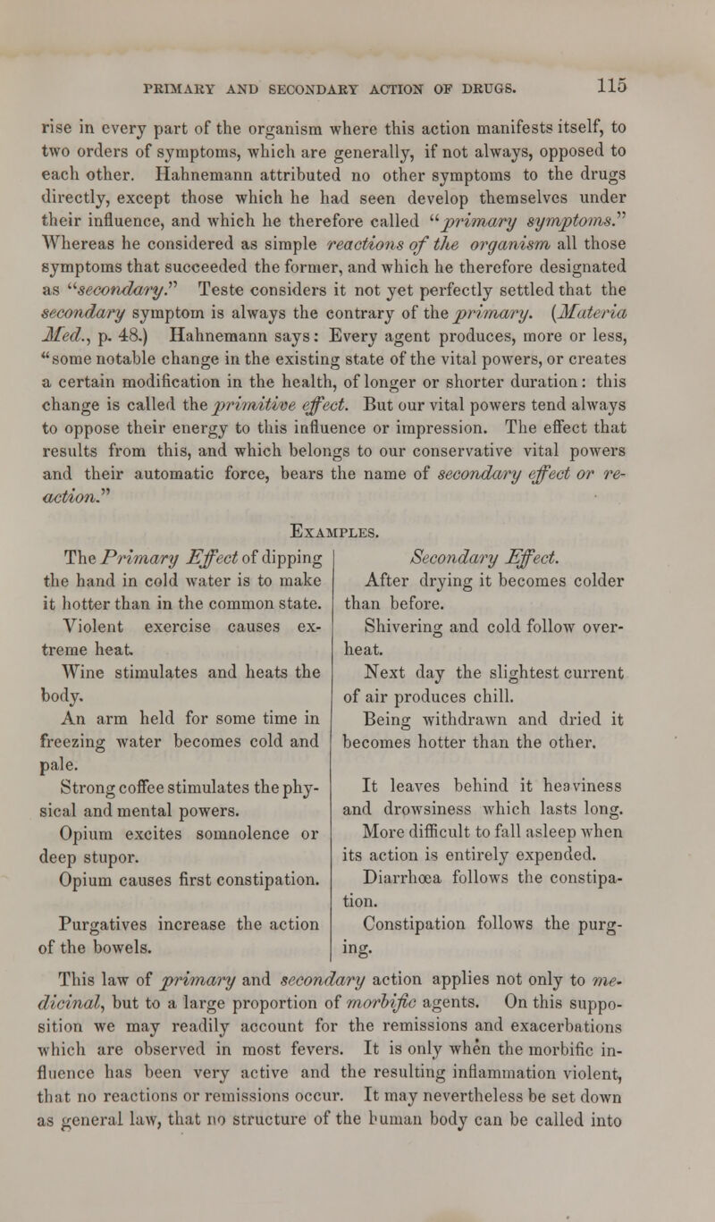 rise in every part of the organism where this action manifests itself, to two orders of symptoms, which are generally, if not always, opposed to each other. Hahnemann attributed no other symptoms to the drugs directly, except those which he had seen develop themselves under their influence, and which he therefore called primary symptoms.'''' Whereas he considered as simple reactions of the organism all those symptoms that succeeded the former, and which he therefore designated as u secondary.'''' Teste considers it not yet perfectly settled that the secondary symptom is always the contrary of the primary. {Materia Med., p. 48.) Hahnemann says: Every agent produces, more or less, some notable change in the existing state of the vital powers, or creates a certain modification in the health, of longer or shorter duration: this change is called the primitive effect. But our vital powers tend always to oppose their energy to this influence or impression. The effect that results from this, and which belongs to our conservative vital powers and their automatic force, bears the name of secondary effect or re- action. Examples The Primary Effect of dipping the hand in cold water is to make it hotter than in the common state. Violent exercise causes ex- treme heat Wine stimulates and heats the body. An arm held for some time in freezing water becomes cold and pale. Strong coffee stimulates the phy- sical and mental powers. Opium excites somnolence or deep stupor. Opium causes first constipation. Purgatives increase the action of the bowels. Secondary Effect. After drying it becomes colder than before. Shivering and cold follow over- heat. Next day the slightest current of air produces chill. Being withdrawn and dried it becomes hotter than the other. It leaves behind it heaviness and drowsiness which lasts long. More difficult to fall asleep when its action is entirely expended. Diarrhoea follows the constipa- tion. Constipation follows the purg- ing. This law of primary and secondary action applies not only to me- dicinal, but to a large proportion of morbific agents. On this suppo- sition we may readily account for the remissions and exacerbations which are observed in most fevers. It is only when the morbific in- fluence has been very active and the resulting inflammation violent, that no reactions or remissions occur. It may nevertheless be set down as general law, that no structure of the human body can be called into