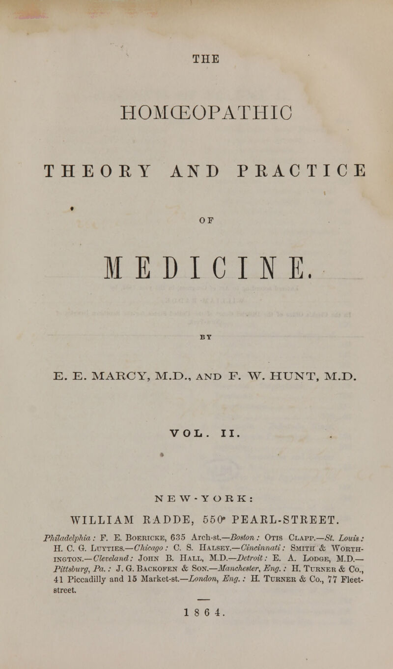 THE HOMOEOPATHIC THEORY AND PRACTICE OF MEDICINE. E. E. MARCY, M.E>., and F. W. HUNT, M.D. VOL . II N E W - Y O R K : WILLIAM RADDE, 550» PEARL-STREET. Philadelphia: F. E. Boericke, 635 Arch-st.—Boston: Otis Clapp.—St. Louis: H. C. G. Lttyties.—Chicago: C. S. Halsey.—Cincinnati: Smith & Worth- ing ton.— Cleveland: John B. Hall, M.D.—Detroit: E. A. Lodge, M.D.— Pittsburg, Pa.: J. G. Backofen & Son.—Manchester, Eng.: H. Turner & Co., 41 Piccadilly and 15 Market-st.—London, Eng.: H. Turner & Co., 77 Fleet- street. 18 6 4.