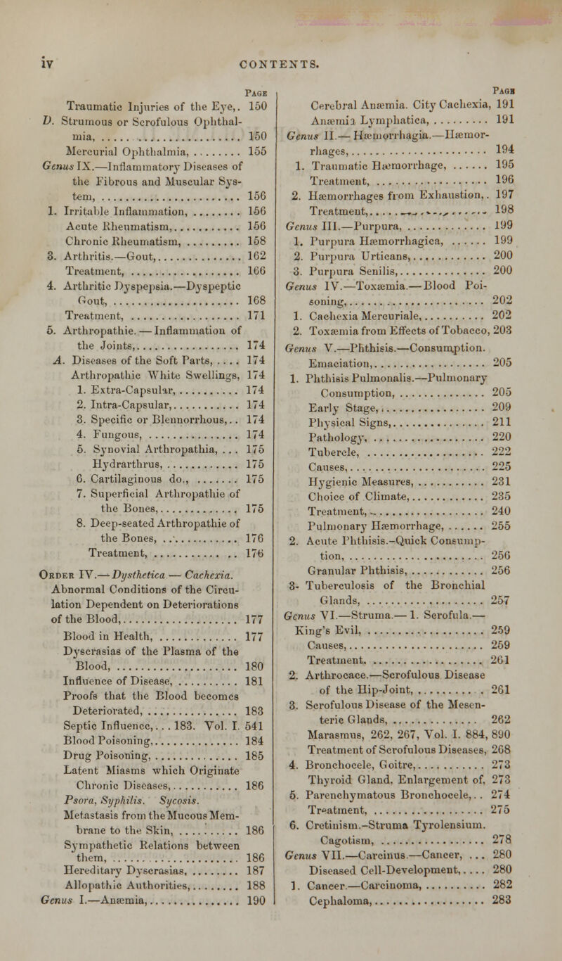 Page Traumatic Injuries of the Eye,. 150 I). Strumous or Scrofulous Ophthal- mia, 150 Mercurial Ophthalmia, 155 Genus IX.—Inflammatory Diseases of tlie Fibrous and Muscular Sys- tem, 156 1. Irritable Inflammation, 156 Acute Rheumatism, 156 Chronic Rheumatism, 158 3. Arthritis.—Gout, 162 Treatment, 166 4. Arthritic Dyspepsia.—Dyspeptic Gout, 168 Treatment, 171 5. Arthropathia—Inflammation of the Joints, 174 A. Diseases of the Soft Parts, .... 174 Arthropathic White Swellings, 174 1. Extra-Capsular, 174 2. Intra-Capsular, 174 3. Specific or Blennorrhous,.. 174 4. Fungous, 174 5. Synovial Arthropathia, ... 175 Hydrarthrus, 175 6. Cartilaginous do., 175 7. Superficial Arthropathie of the Bones, 175 8. Deep-seated Arthropathie of the Bones, ..' 176 Treatment 176 Order IV.—- Dysthetica — Cachexia. Abnormal Conditions of the Circu- lation Dependent on Deteriorations of the Blood, 177 Blood in Health, 177 Dyscrasias of the Plasma of the Blood, 180 Influence of Disease, 181 Proofs that the Blood becomes Deteriorated, 183 Septic Influence,.. . 183. Vol. I. 541 Blood Poisoning, 184 Drug Poisoning, 185 Latent Miasms which Originate Chronic Diseases, 186 Psora, Syphilis. Sycosis. Metastasis from the Mucous Mem- brane to the Skin, 186 Sympathetic Relations between them, 186 Hereditary Dyscrasias 187 Allopathic Authorities, 188 Genus I.—Anaemia, 190 Paqb Cerebral Ana?mia. City Cachexia, 191 Anaemia Lyinphatica, 191 Genus II.— Hamiorrhagia.—Hemor- rhages, 194 1. Traumatic Haemorrhage 195 Treatment 196 2. Haemorrhages from Exhaustion,. 197 Treatment, —,„ ,..-,.,,,..-.. 198 Genus III.—Purpura, 199 1. Purpura Hemorrhagica, 199 2. Purpura Urticans, 200 3. Purpura Senilis, 200 Genus IV.—Toxaemia.— Blood Poi- soning, 202 1. Cachexia Mercuriale 202 2. Toxaemia from Effects of Tobacco, 203 Genus V.—Phthisis.—Consumption. Emaciation, 205 1. Phthisis Pulmonalis.—Pulmonary Consumption, 205 Early Stage, 209 Physical Signs 211 Pathology 220 Tubercle, 222 Causes 225 Hygienic Measures, 231 Choice of Climate, 235 Treatment, 240 Pulmonary Haemorrhage, 255 2. Acute Phthisis.-Quick Consump- tion, 256 Granular Phthisis, 256 3- Tuberculosis of the Bronchial Glands, 257 Genus VI.—Struma.— 1. Scrofula.— King's Evil, 259 Causes, 259 Treatment 261 2. Arthrocace.—Scrofulous Disease of the Hip-Joint 261 3. Scrofulous Disease of the Mesen- teric Glands, 262 Marasmus, 262, 267, Vol. I. 884, 890 Treatment of Scrofulous Diseases, 268 4. Bronchocele, Goitre, 273 Thyroid Gland. Enlargement of. 273 5. Parenchymatous Bronchocele,. . 274 Treatment, 275 6. Cretinism.-Struma Tyrolensium. Cagotism, 278 Genus VII.—Carcinus.—Cancer, ... 280 Diseased Cell-Development,.... 280 1. Caneer.—Carcinoma, 282 Cephaloma, 283