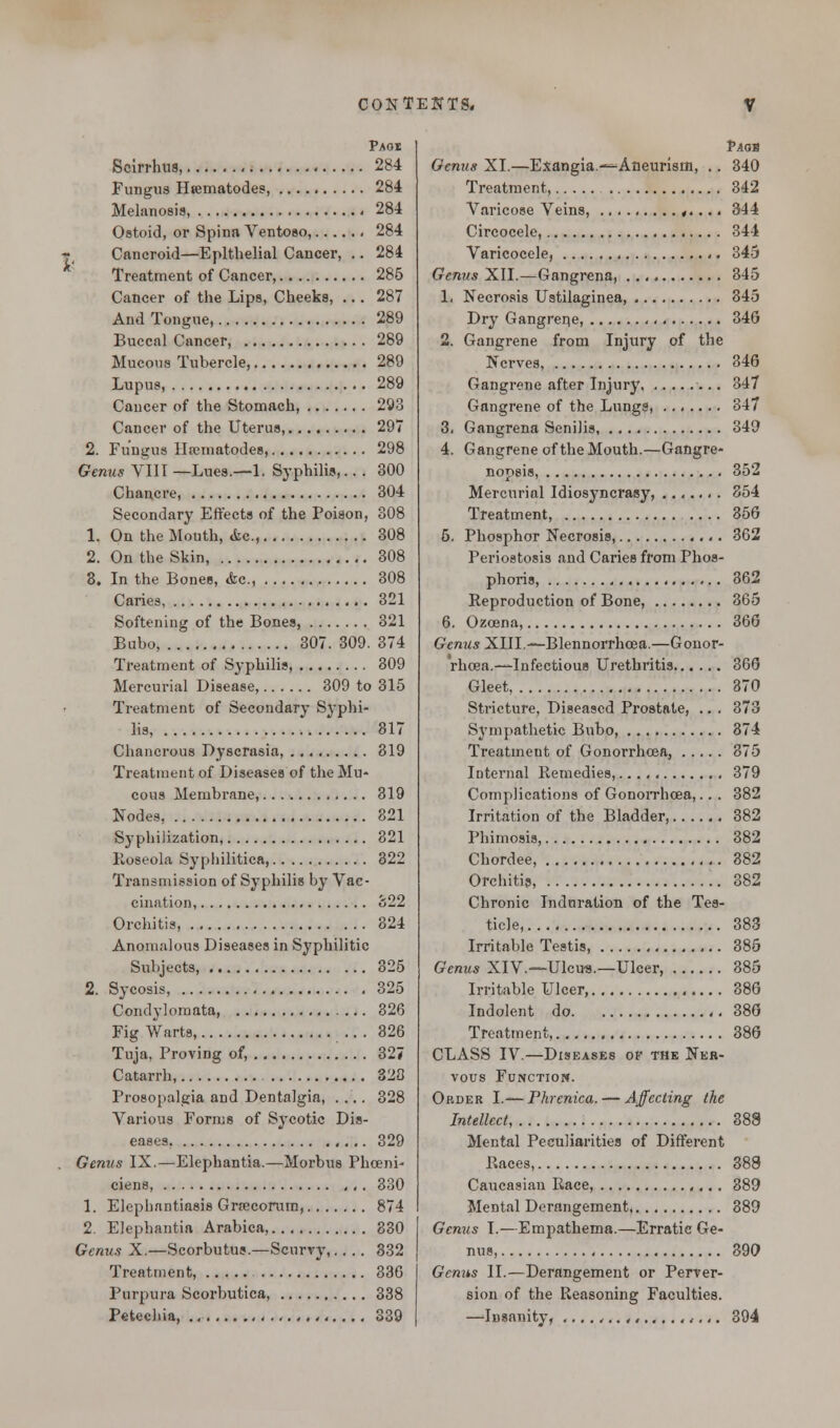 Paos Scirrhus, 284 Fungus Hsematodes, 284 Melanosis, 284 Ostoid, or Spina Ventoso, 284 Cancroid—Epithelial Cancer, .. 284 Treatment of Cancer, 285 Cancer of the Lips, Cheeks, ... 287 And Tongue, 289 Buccal Cancer, 289 Mucous Tubercle, 289 Lupus, 289 Cancer of the Stomach, 293 Cancer of the Uterus, 297 2. Fungus Hscmatodes, 298 Genus VIII —Lues.—1. Syphilis,... 300 Chancre, 304 Secondary Effects of the Poison, 308 1. On the Mouth, cfcc, 308 2. On the Skin, 308 3. In the Bones, &c, 308 Caries, 321 Softening of the Bones, 321 Bubo, 307. 309. 374 Treatment of Syphilis, 309 Mercurial Disease, 309 to 315 Treatment of Secondary Syphi- lis, 817 Chancrous Dyscrasia, 319 Treatment of Diseases of the Mu- cous Membrane, 319 Nodes, 821 Syphilization, 321 Roseola Syphilitica, 322 Transmission of Syphilis by Vac- cination, 822 Orchitis, 324 Anomalous Diseases in Syphilitic Subjects, 325 2. Sycosis, 325 Condylomata, 326 Fig Warts, ... 326 Tuja, Proving of, 327 Catarrh, 320 Prosopalgia and Dentalgia, .... 328 Various Forms of Sycotic Dis- eases 329 Genus IX.—Elephantia.—Morbus Phceni- ciens 330 1. Elephantiasis Gra3corum, 874 2. Elephantia Arabica, 330 Genus X.—Scorbutus.—Scurvy 332 Treatment, 336 Purpura Scorbutica, 338 Petechia, 339 Paqb Genus XI.—Exangia — Aneurism, .. 340 Treatment, 342 Varicose Veins, ,.... 344 Circocele, 344 Varicocele, ,. 345 Genus XII.—Gangrena, 345 1. Necrosis Ustilaginea, 345 Dry Gangrene, 34G 2. Gangrene from Injury of the Nerves, 346 Gangrene after Injury 347 Gangrene of the Lungs, 347 3. Gangrena Senilis, 349 4. Gangrene of the Mouth.—Gangre- nopsis, 352 Mercurial Idiosyncrasy, ....... 354 Treatment, 356 5. Phosphor Necrosis, 362 Periostosis and Caries from Phos- phoris, 362 Reproduction of Bone, 365 6. Ozoena, 366 Genus XIII— Blennorrhoea.—Gonor- rhoea.—Infectious Urethritis 366 Gleet, 370 Stricture, Diseased Prostate, .. . 373 Sympathetic Bubo, 874 Treatment of Gonorrhoea, 375 Internal Remedies, 379 Complications of Gonorrhoea,... 382 Irritation of the Bladder, 382 Phimosis, 382 Chordee, 382 Orchitis, 382 Chronic Induration of the Tes- ticle, 383 Irritable Testis, 386 Genus XIV.—Ulcus.—Ulcer 385 Irritable Ulcer, 386 Indolent do 386 Treatment, 386 CLASS IV.—Diseases of the Ner- vous Function. Order I.— Phrenica. — Affecting the Intellect, 388 Mental Peculiarities of Different Races, 388 Caucasian Race, 389 Mental Derangement 889 Genus I.—Empathema.—Erratic Ge- nus, 390 Genus II.—Derangement or Perver- sion of the Reasoning Faculties. —^Insanity, ....,..,,....,,,,. 394