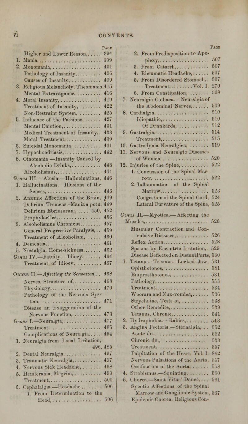 Paoe Higher and Lower Reason, 394 1. Mania, 399 2. Monomania, 401 Pathology of Insanity, 406 Causes of Insanity, 409 3. Religious Melancholy. Theomania,415 Mental Extravagance, 416 4. Moral Insanity 419 Treatment of Insanity, 422 Non-Restraint System 425 6. Influence of the Passions, 427 Mental Emotion, 431 Medical Treatment of Insanity,. 433 Moral Treatment, 439 6. Suicidal Monomania, 441 7. Hypochondriasis, 442 8. Oinomania—Insanity Caused by Alcoholic Drinks, 448 Alcoholismus, 444 Genus III.—Alusia —Hallucinations, 446 1. Hallucinations. Illusions of the Senses, 446 2. Anaemic Affections of the Brain, 449 Delirium Tremens.-Mania a potu, 449 Delirium Ebriosorum, .... 450, 452 Prophylactics, .... 456 3. Alcoholismus Chronicus, 457 General Progressive Paralysis,.. 459 Treatment of Alcoholism, 460 4. Dementia, 461 5. Nostalgia, Home-sickness, 462 Genus IV.—Fatuity,—Idiocy, 464 Treatment of Idiocy, 467 Order II.—Affecting the Sensation,.. 468 Nei'ves, Structure of, 468 Physiology, 470 Pathology of the Nervous Sys- tem, 471 Disease an Exaggeration of the Nervous Function, 473 Genus I.—Neuralgia, 477 Treatment, 485 Complications of Neuralgia 494 1. Neuralgia from Local Irritation, 490, 485 2. Dental Neuralgia 497 3. Traumatic Neuralgia, 497 4. Nervous Sick Headache, ...... 498 5. fiemicrania, Megrim, 499 Treatment 500 6. Cephalalgia.—Headache , 506 1. From Determination to the Head, 506 Pagr 2. From Predisposition to Apo- pk-xy, 507 8. From Catarrh, 507 4. Rheumatic Headache, 507 5. From Disordered Stomach,. 507 Treatment, Vol. I. 270 6. From Constipation, 508 7. Neuralgia Coeliaca.—Neuralgia of the Abdominal Nerves, 609 8. Cardialgia 510 Idiopathic, 510 Of Drnnkards, 512 9. Gastralgia 514 Treatment, 615 10. Gastrodynia Neuralgica, 519 11. Nervous and Neuralgic Diseases of Women, 520 12. Injuries of the Spine, 522 1. Concussion of the Spinal Mar- row 622 2. Inflammation of the Spinal Marrow 523 Congestion of the Spinal Cord, 524 Lateral Curvature of the Spine, 525 Genus II.— Myotica.— Affecting the Muscles, 526 Muscular Contraction and Con- vulsive Diseases, 626 Reflex Action 528 Spasms by Eccentric Irritation,. 529 Disease Reflected«. n DistantParts, 530 1. Tetanus.-Trismus.-Locked Jaw, 531 Opisthotonos, 531 Emprosthotonos 531 Pathology, 533 Treatment, 5o4 Woorara and Nux-vomica, 536 Strychnine, Tests of, 538 Other Remedies, 539 Tetanus, Chronic 541 2. Hydrophobia.—Rabies, 543 3. Angina Pectoris.—Stcrnalgia, . . 552 Acute do., 552 Chronic do., 533 Treatment, 557 Palpitation of the Heart, Vol. I. 842 Nervous Pulsations of the Aorta, 567 Ossification of the Aorta, 558 4. Strabismus.—Squinting 660 6. Chorea.—Saint Vitus' Dance,... §1 1 Sycotie Affections of the Spinal Marrow and Ganglionic System, 507 Epidemic Chorea, Religious Con-