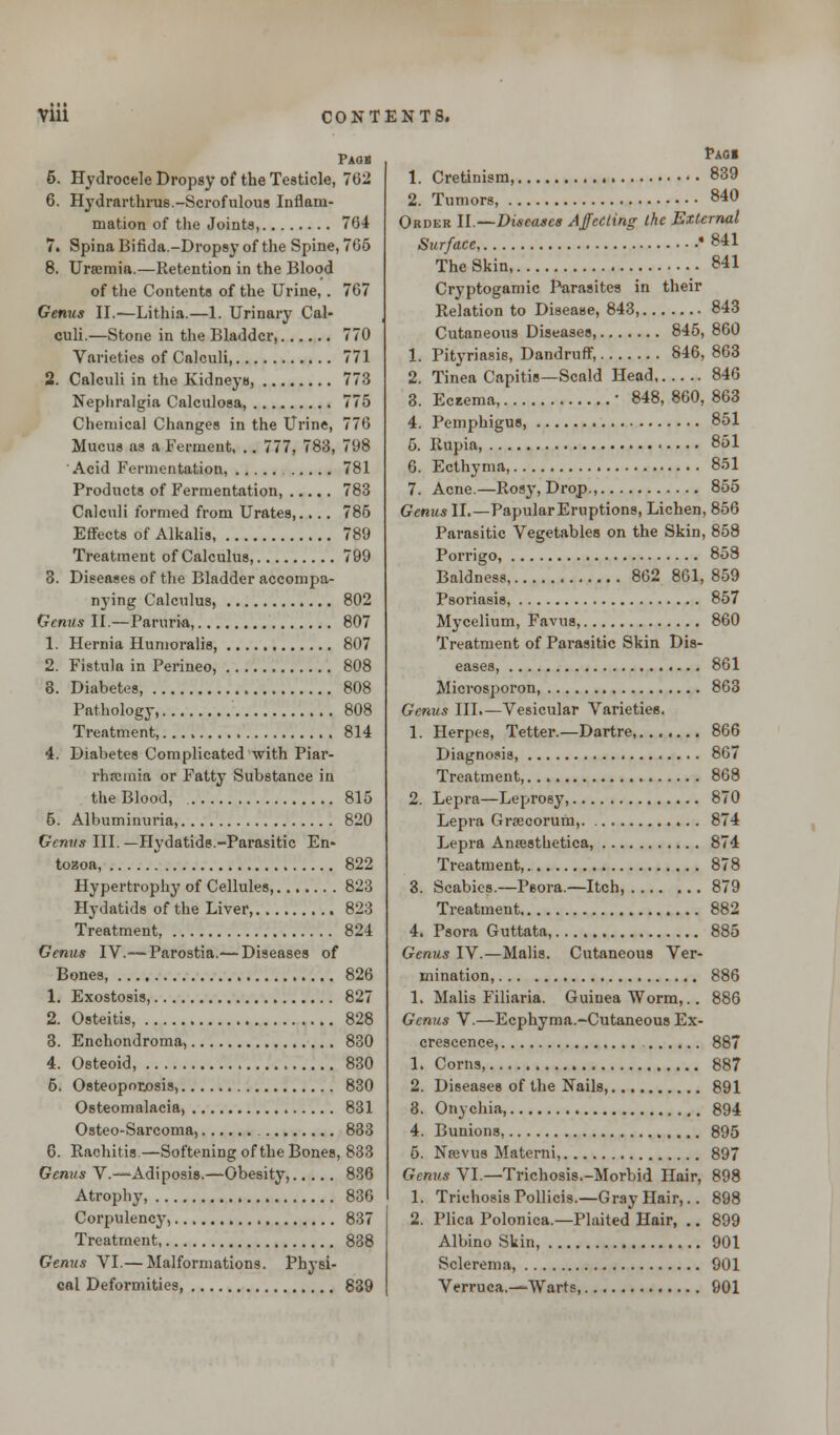 Paos 6. Hydrocele Dropsy of the Testicle, 762 6. Hydrarthrus.-Scrofulous Inflam- mation of the Joints, 704 7. Spina Bifida.-Dropsy of the Spine, 765 8. Uraemia.—Retention in the Blood of the Contents of the Urine,. 767 Genus II.—Lithia.—1. Urinary Cal- culi.—Stone in the Bladder, 770 Varieties of Calculi 771 2. Calculi in the Kidneys, 773 Nephralgia Calculosa, 775 Chemical Changes in the Urine, 776 Mucus as a Ferment, .. 777, 783, 798 Acid Fermentation, 781 Products of Fermentation, 783 Calculi formed from Urates,.... 785 Effects of Alkalis 789 Treatment of Calculus, 799 3. Diseases of the Bladder accompa- nying Calculus, 802 Genus II.—Paruri-a, 807 1. Hernia Humoralis, 807 2. Fistula in Perineo, 808 8. Diabetes, 808 Pathology, 808 Treatment, 814 4. Diabetes Complicated with Piar- rhromia or Fatty Substance in the Blood, 815 5. Albuminuria, 820 Genus III. —Hydatids.-Parasitic En- tozoa, 822 Hypertrophy of Cellules 823 Hydatids of the Liver, 823 Treatment, 824 Genus IV.— Parostia.— Diseases of Bones, 826 1. Exostosis, 827 2. Osteitis, 828 3. Enchondroma, 830 4. Osteoid, 830 5. Osteoporosis, 830 Osteomalacia, 831 Osteo-Sarcoma, 883 6. Rachitis.—Softening of the Bones, 833 Genus V.—Adiposis.—Obesity, 836 Atrophy 836 Corpulency, 837 Treatment, 838 Genus VI.— Malformations. Physi- cal Deformities, 839 Paoi 1. Cretinism 839 2. Tumors, 840 Order II.—Diseases Affecting the External Surface, '841 The Skin 841 Cryptogamic Parasites in their Relation to Disease, 843, 843 Cutaneous Diseases, 845, 860 1. Pityriasis, Dandruff, 846, 863 2. Tinea Capitis—Scald Head 846 3. Edema, ■ 848, 860, 863 4. Pemphigus 851 5. Rupia, 851 6. Ecthyma, 851 7. Acne.—Rosy, Drop., 855 Genus II.—Papular Eruptions, Lichen, 856 Parasitic Vegetables on the Skin, 858 Porrigo, 858 Baldness 862 861, 859 Psoriasis, 857 Mycelium, Favus, 860 Treatment of Parasitic Skin Dis- eases, 861 Microsporon, 863 Genus III.—Vesicular Varieties. 1. Herpes, Tetter.—Dartre, 866 Diagnosis, 867 Treatment 868 2. Lepra—Leprosy, 870 Lepra Grrecorum, 874 Lepra Antesthetica, 874 Treatment, 878 3. Scabies.—Psora.—Itch, 879 Treatment 882 4. Psora Guttata, 885 Genus IV.—Malis. Cutaneous Ver- mination, 886 1. Malis Filiaria. Guinea Worm,.. 886 Genus V.—Ecphyma.-Cutaneous Ex- crescence, 887 1. Corns, 887 2. Diseases of the Nails, 891 8. Onychia, 894 4. Bunions, 895 5. Naivus Materni, 897 Genus VI.—Trichosis.-Morbid Hair, 898 1. Trichosis Pollicis.—Gray Hair,.. 898 2. Plica Polonica.—Plaited Hair, .. 899 Albino Skin, 901 Sclerema, 901 Verruca.—Warts 901