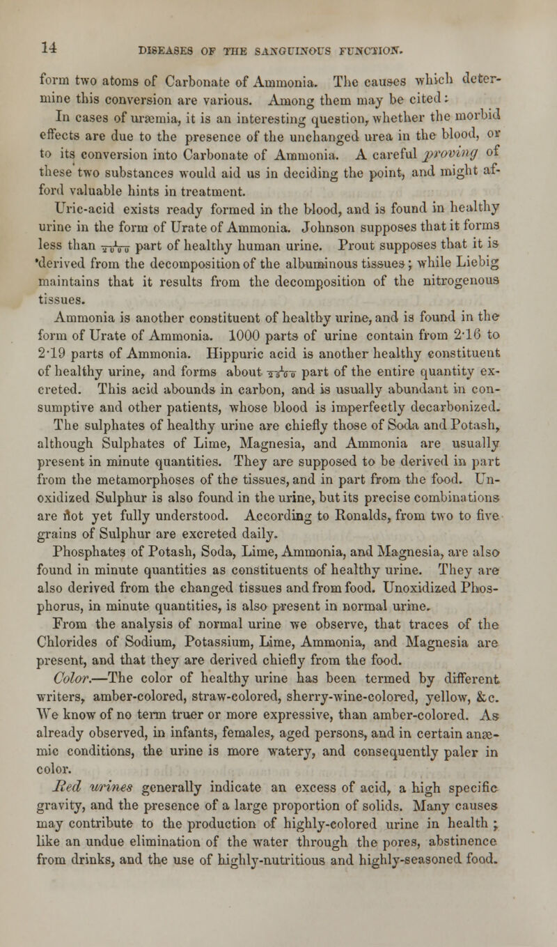 form two atoms of Carbonate of Ammonia. The causes which deter- mine this conversion are various. Among them may be cited: In cases of uraemia, it is an interesting question, whether the morbid effects are due to the presence of the unchanged urea in the blood, or to its conversion into Carbonate of Ammonia. A careful proving of these two substances would aid us in deciding the point, and might af- ford valuable hints in treatment. Uric-acid exists ready formed in the blood, and is found in healthy urine in the form of Urate of Ammonia. Johnson supposes that it forms less than 7-0Vu Part of healthy human urine. Prout supposes that it is •derived from the decomposition of the albuminous tissues \ while Liebig maintains that it results from the decomposition of the nitrogenous tissues. Ammonia is another constituent of healthy urine, and is found in the form of Urate of Ammonia. 1000 parts of urine contain from 2'16 to 2*19 parts of Ammonia. Hippuric acid is another healthy constituent of healthy urine, and forms about % At part of the entire quantity ex- creted. This acid abounds in carbon, and is usually abundant in con- sumptive and other patients, whose blood is imperfectly decarbonized. The sulphates of healthy urine are chiefly those of Soda and Potash, although Sulphates of Lime, Magnesia, and Ammonia are usually present in minute quantities. They are supposed to be derived in part from the metamorphoses of the tissues, and in part from the food. Un- oxidized Sulphur is also found in the urine, but its precise combinations are riot yet fully understood. According to Ronalds, from two to five grains of Sulphur are excreted daily. Phosphates of Potash, Soda, Lime, Ammonia, and Magnesia, are also found in minute quantities as constituents of healthy urine. They are also derived from the changed tissues and from food. Unoxidizod Phos- phorus, in minute quantities, is also present in normal urine. From the analysis of normal urine we observe, that traces of the Chlorides of Sodium, Potassium, Lime, Ammonia, and Magnesia are present, and that they are derived chiefly from the food. Color.—The color of healthy urine has been termed by different writers, amber-colored, straw-colored, sherry-wine-colored, yellow, &c. We know of no term truer or more expressive, than amber-colored. As already observed, in infants, females, aged persons, and in certain anae- mic conditions, the urine is more watery, and consequently paler in color. Red wrines generally indicate an excess of acid, a high specific gravity, and the presence of a large proportion of solids. Many causes may contribute to the production of highly-colored urine in health \ like an undue elimination of the water through the pores, abstinence from drinks, and the use of highly-nutritious and highly-seasoned food.