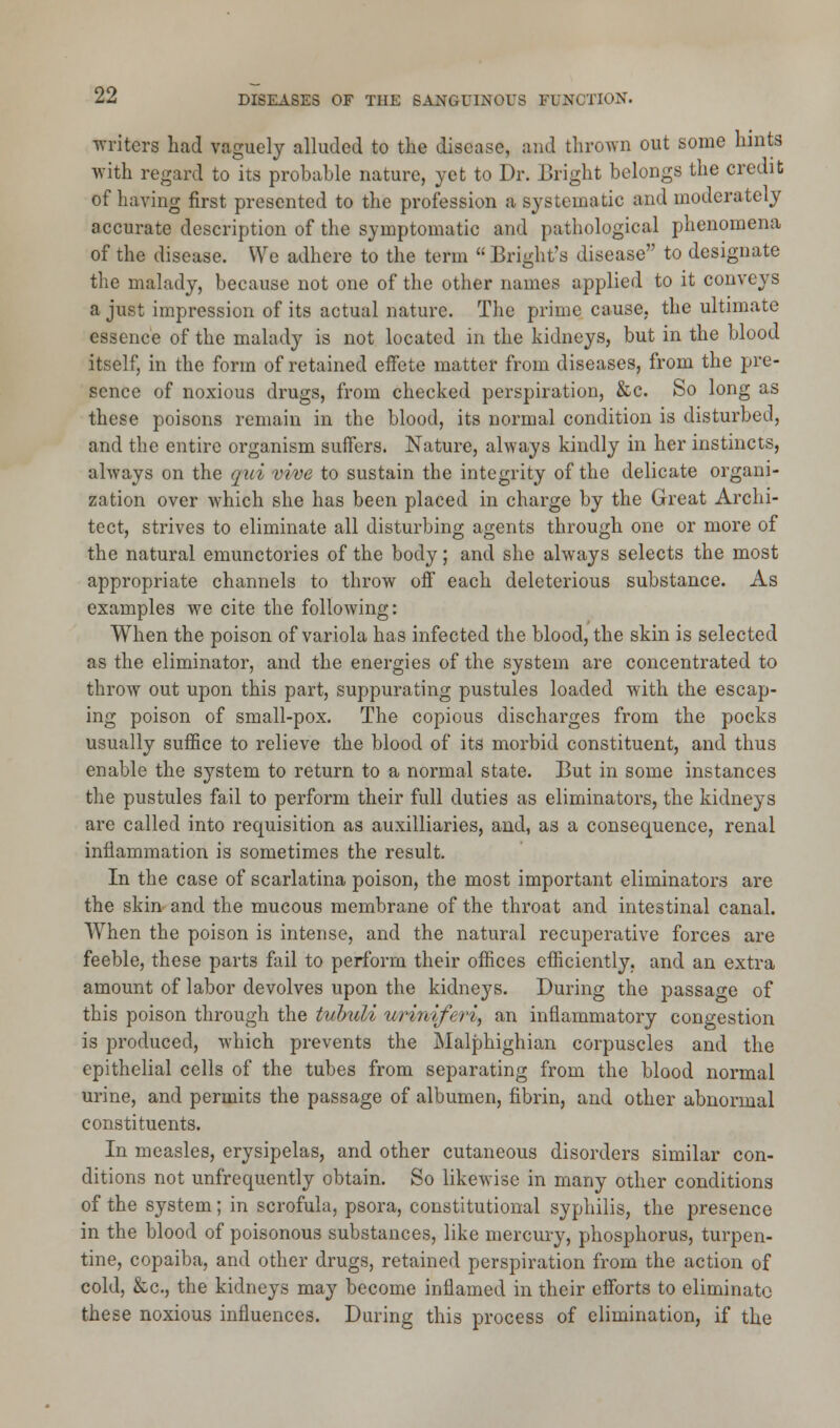 writers had vaguely alluded to the disease, and thrown out some hints with regard to its probable nature, yet to Dr. Bright belongs the credit of having first presented to the profession a systematic and moderately accurate description of the symptomatic and pathological phenomena of the disease. We adhere to the term  Bright's disease to designate the malady, because not one of the other names applied to it conveys a just impression of its actual nature. The prime cause, the ultimate essence of the malady is not located in the kidneys, but in the blood itself, in the form of retained effete matter from diseases, from the pre- sence of noxious drugs, from checked perspiration, &c. So long as these poisons remain in the blood, its normal condition is disturbed, and the entire organism suffers. Nature, always kindly in her instincts, always on the qui vive to sustain the integrity of the delicate organi- zation over which she has been placed in charge by the Great Archi- tect, strives to eliminate all disturbing agents through one or more of the natural emunctories of the body; and she always selects the most appropriate channels to throw off each deleterious substance. As examples we cite the following: When the poison of variola has infected the blood, the skin is selected as the eliminator, and the energies of the system are concentrated to throw out upon this part, suppurating pustules loaded with the escap- ing poison of small-pox. The copious discharges from the pocks usually suffice to relieve the blood of its morbid constituent, and thus enable the system to return to a normal state. But in some instances the pustules fail to perform their full duties as eliminators, the kidneys are called into requisition as auxiliaries, and, as a consequence, renal inflammation is sometimes the result. In the case of scarlatina poison, the most important eliminators are the skin and the mucous membrane of the throat and intestinal canal. When the poison is intense, and the natural recuperative forces are feeble, these parts fail to perform their offices efficiently, and an extra amount of labor devolves upon the kidneys. During the passage of this poison through the tvbuli uriniferi, an inflammatory congestion is produced, which prevents the Malphighian corpuscles and the epithelial cells of the tubes from separating from the blood normal urine, and permits the passage of albumen, fibrin, and other abnormal constituents. In measles, erysipelas, and other cutaneous disorders similar con- ditions not unfrequently obtain. So likewise in many other conditions of the system; in scrofula, psora, constitutional syphilis, the presence in the blood of poisonous substances, like mercury, phosphorus, turpen- tine, copaiba, and other drugs, retained perspiration from the action of cold, &c, the kidneys may become inflamed in their efforts to eliminate these noxious influences. During this process of elimination, if the