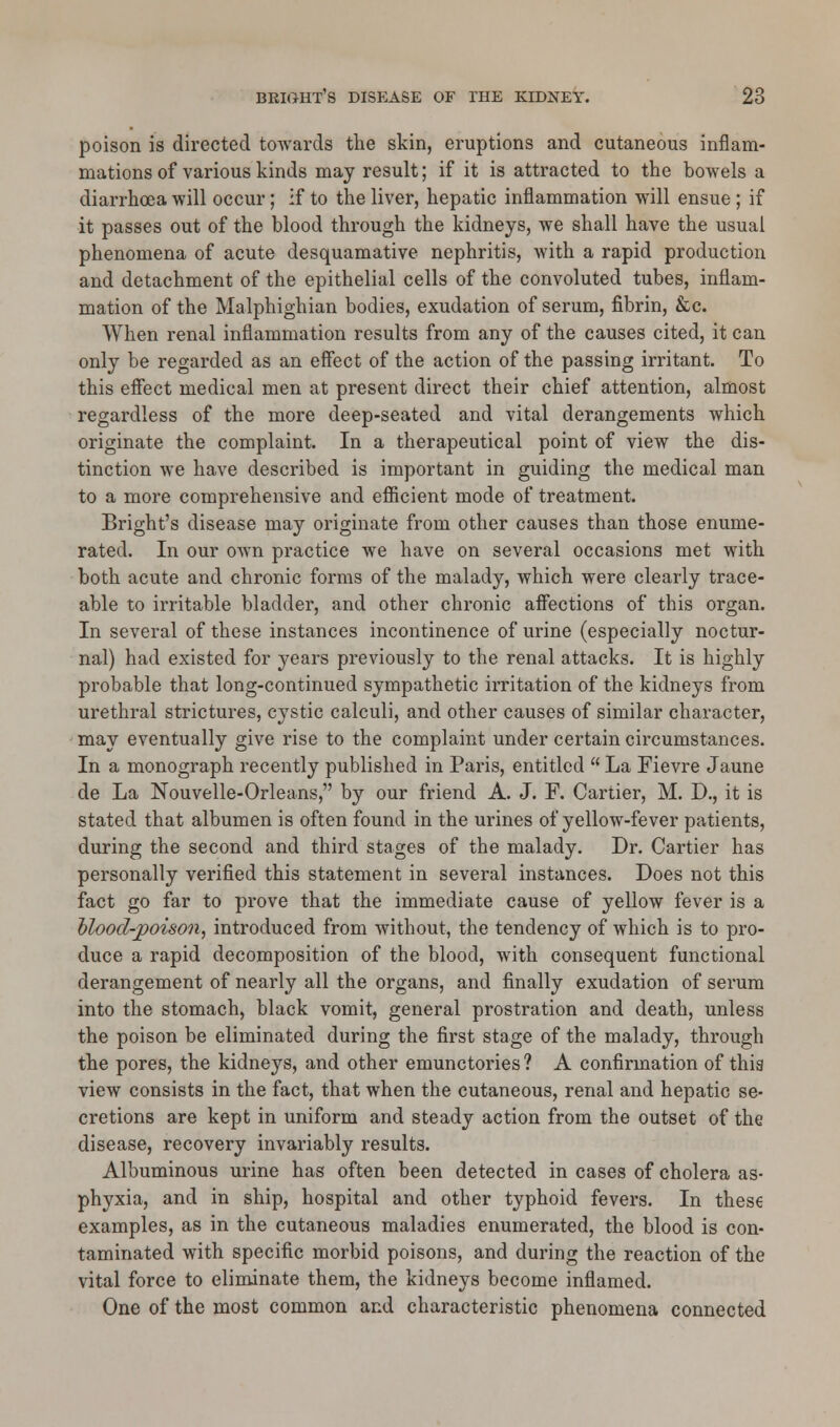 poison is directed towards the skin, eruptions and cutaneous inflam- mations of various kinds may result; if it is attracted to the bowels a diarrhoea will occur; if to the liver, hepatic inflammation will ensue ; if it passes out of the blood through the kidneys, we shall have the usual phenomena of acute desquamative nephritis, with a rapid production and detachment of the epithelial cells of the convoluted tubes, inflam- mation of the Malphighian bodies, exudation of serum, fibrin, &c. When renal inflammation results from any of the causes cited, it can only be regarded as an effect of the action of the passing irritant. To this effect medical men at present direct their chief attention, almost regardless of the more deep-seated and vital derangements which originate the complaint. In a therapeutical point of view the dis- tinction we have described is important in guiding the medical man to a more comprehensive and efficient mode of treatment. Bright's disease may originate from other causes than those enume- rated. In our own practice we have on several occasions met with both acute and chronic forms of the malady, which were clearly trace- able to irritable bladder, and other chronic affections of this organ. In several of these instances incontinence of urine (especially noctur- nal) had existed for years previously to the renal attacks. It is highly probable that long-continued sympathetic irritation of the kidneys from urethral strictures, cystic calculi, and other causes of similar character, may eventually give rise to the complaint under certain circumstances. In a monograph recently published in Paris, entitled  La Fievre Jaune de La Nouvelle-Orleans, by our friend A. J. F. Carder, M. D., it is stated that albumen is often found in the urines of yellow-fever patients, during the second and third stages of the malady. Dr. Cartier has personally verified this statement in several instances. Does not this fact go far to prove that the immediate cause of yellow fever is a hlood-poison, introduced from without, the tendency of which is to pro- duce a rapid decomposition of the blood, with consequent functional derangement of nearly all the organs, and finally exudation of serum into the stomach, black vomit, general prostration and death, unless the poison be eliminated during the first stage of the malady, through the pores, the kidneys, and other emunctories? A confirmation of thia view consists in the fact, that when the cutaneous, renal and hepatic se- cretions are kept in uniform and steady action from the outset of the disease, recovery invariably results. Albuminous urine has often been detected in cases of cholera as- phyxia, and in ship, hospital and other typhoid fevers. In these examples, as in the cutaneous maladies enumerated, the blood is con- taminated with specific morbid poisons, and during the reaction of the vital force to eliminate them, the kidneys become inflamed. One of the most common and characteristic phenomena connected