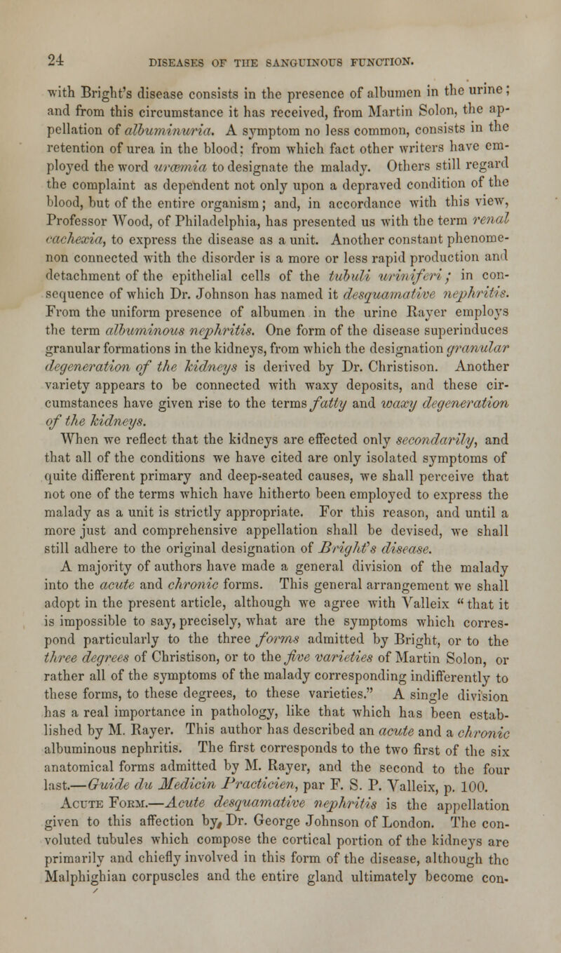 with Bright's disease consists in the presence of albumen in the urine; and from this circumstance it has received, from Martin Solon, the ap- pellation of albuminuria. A symptom no less common, consists in the retention of urea in the blood; from which fact other writers have em- ployed the word urmmia to designate the malady. Others still regard the complaint as dependent not only upon a depraved condition of the blood, but of the entire organism; and, in accordance with this view, Professor Wood, of Philadelphia, has presented us with the term renal fttrhexia, to express the disease as a unit. Another constant phenome- non connected with the disorder is a more or less rapid production and detachment of the epithelial cells of the tubull urmiferi j in con- sequence of which Dr. Johnson has named it desquamative nephritis. From the uniform presence of albumen in the urine Raver employs the term albuminous nephritis. One form of the disease superinduces granular formations in the kidneys, from which the designation granular degeneration of the kidneys is derived by Dr. Christison. Another variety appears to be connected with waxy deposits, and these cir- cumstances have given rise to the terms fatty and waxy degeneration of the kidneys. When we reflect that the kidneys are effected only secondarily^ and that all of the conditions we have cited are only isolated symptoms of quite different primary and deep-seated causes, we shall perceive that not one of the terms which have hitherto been employed to express the malady as a unit is strictly appropriate. For this reason, and until a more just and comprehensive appellation shall be devised, we shall still adhere to the original designation of BrigMs disease. A majority of authors have made a general division of the malady into the acute and chronic forms. This general arrangement we shall adopt in the present article, although we agree with Valleix  that it is impossible to say, precisely, what are the symptoms which corres- pond particularly to the three forms admitted by Bright, or to the three degrees of Christison, or to the five varieties of Martin Solon, or rather all of the symptoms of the malady corresponding indifferently to these forms, to these degrees, to these varieties. A single division has a real importance in pathology, like that which has been estab- lished by M. Rayer. This author has described an acute and a chronic albuminous nephritis. The first corresponds to the two first of the six anatomical forms admitted by M. Rayer, and the second to the four last.—Guide du Medicin Practicien, par F. S. P. Valleix, p. 100. Acute Fokm.—Acute desquamative nephritis is the appellation given to this affection by> Dr. George Johnson of London. The con- voluted tubules which compose the cortical portion of the kidneys are primarily and chiefly involved in this form of the disease, although the Malphighian corpuscles and the entire gland ultimately become con-