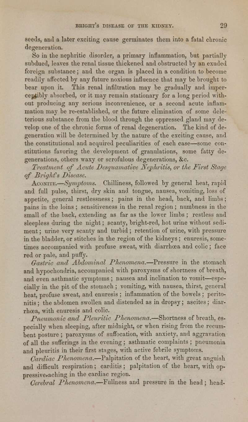 seeds, and a later exciting cause germinates them into a fatal chronic degeneration. So in the nephritic disorder, a primary inflammation, but partially subdued, leaves the renal tissue thickened and obstructed by an exuded foreign substance; and the organ is placed in a condition to become readily affected by any future noxious influence that may be brought to bear upon it. This renal infiltration may be gradually and imper- ceptibly absorbed, or it may remain stationary for a long period with- out producing any serious inconvenience, or a second acute inflam- mation may be re-established, or the future elimination of some dele- terious substance from the blood through the oppressed gland may de- velop one of the chronic forms of renal degeneration. The kind of de- generation will be determined by the nature of the exciting cause, and the constitutional and acquired peculiarities of each case—some con- stitutions favoring the development of granulations, some fatty de- generations, others waxy or scrofulous degenerations, &c. Treatment of Acute Desquamative Nephritis, or the First Stage of Bright's Disease. Aconite.—Symptoms. Chilliness, followed by general heat, rapid and full pulse, thirst, dry skin and tongue, nausea, vomiting, loss of appetite, general restlessness ; pains in the head, back, and limbs; pains in the loins ; sensitiveness in the renal region; numbness in the small of the back, extending as far as the lower limbs ; restless and sleepless during the night; scanty, bright-red, hot urine without sedi- ment ; urine very scanty and turbid; retention of urine, with pressure in the bladder, or stitches in the region of the kidneys ; enuresis, some- times accompanied with profuse sweat, with diarrhoea and colic ; face red or pale, and puffy. Gastric and Abdominal Phenomena.—Pressure in the stomach and hypochondria, accompanied with paroxysms of shortness of breath, and even asthmatic symptoms ; nausea and inclination to vomit—espe- cially in the pit of the stomach ; vomiting, with nausea, thirst, general heat, profuse sweat, and enuresis ; inflammation of the bowels ; perito- nitis ; the abdomen swollen and distended as in dropsy; ascites; diar- rhoea, with enuresis and colic. Pneumonic and Pleuritic Phenomena.—Shortness of breath, es- pecially when sleeping, after midnight, or when rising from the recum- bent posture ; paroxysms of suffocation, with anxiety, and aggravation of all the sufferings in the evening ; asthmatic complaints ; pneumonia and pleuritis in their first stages, with active febrile symptoms. Cardiac Phenomena.—Palpitation of the heart, with great anguish and difficult respiration; carditis ; palpitation of the heart, with op- pressive#aching in the cardiac region. Cerebral Phenomena.—Fullness and pressure in the head; head-
