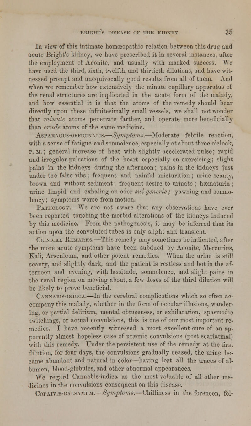 In view of this intimate homoeopathic relation between this drug and acute Bright's kidney, we have prescribed it in several instances, after the employment of Aconite, and usually with marked success. We have used the third, sixth, twelfth, and thirtieth dilutions, and have wit- nessed prompt and unequivocally good results from all of them. And when we remember how extensively the minute capillary apparatus of the renal structures are implicated in the acute form of the malady, and how essential it is that the atoms of the remedy should bear directly upon these infinitesimally small vessels, we shall not wonder that minute atoms penetrate farther, and operate more beneficially than crude atoms of the same medicine. Asparagfs-officixalis.—Symptoms.—Moderate febrile reaction, with a sense of fatigue and somnolence, especially at about three o'clock, p. m. ; general increase of heat with slightly accelerated pulse; rapid and irregular pulsations of the heart especially on exercising; slight pains in the kidneys during the afternoon; pains in the kidneys just under the false ribs; frequent and painful micturition ; urine scanty, brown and without sediment; frequent desire to urinate ; hematuria; urine limpid and exhaling an odor sui-generis; yawning and somno- lency; symptoms worse from motion. Pathology.—We are not aware that any observations have ever been reported touching the morbid alterations of the kidneys induced by this medicine. From the pathogenesis, it may be inferred that its action upon the convoluted tubes is only slight and transient. Clinical Remarks.—This remedy may sometimes be indicated, after the more acute symptoms have been subdued by Aconite, Mercurius, Kali, Arsenicum, and other potent remedies. When the urine is still scanty, and slightly dark, and the patient is restless and hot in the af- ternoon and evening, with lassitude, somnolence, and slight pains in the renal region on moving about, a few doses of the third dilution will be likely to prove beneficial. Caxnabts-indica.—In the cerebral complications which so often ac- company this malady, whether in the form of occular illusions, wander- ing, or partial delirium, mental obtuseness, or exhilaration, spasmodic twitchings, or actual convulsions, this is one of our most important re- medies. I have recently witnessed a most excellent cure of an ap- parently almost hopeless case of ursemic convulsions (post scarlatinal) with this remedy. Under the persistent use of the remedy at the first dilution, for four days, the convulsions gradually ceased, the urine be- came abundant and natural in color—having lost all the traces of al- bumen, blood-globules, and other abnormal appearances. We regard Cannabis-indica as the most valuable of all other me- dicines in the convulsions consequent on this disease. CorArvJE-BALSAMUM.—Sy?nj?toms.—Chilliness in the forenoon, fol-