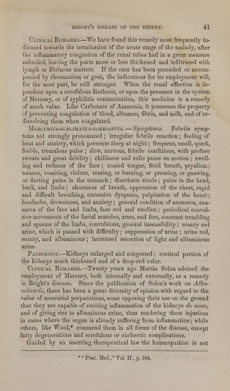 Clinical Remarks.—We have found this remedy most frequently in- dicated towards the termination of the acute stage of the malady, after the inflammatory congestion of the renal tubes had in a great measure subsided, leaving the parts more or less thickened and infiltrated with lymph or fibrinous matters. If the case has been preceded or accom- panied by rheumatism or gout, the indications for its employment will, for the most part, be still stronger. When the renal affection is de- pendent upon a scrofulous diathesis, or upon the presence in the system of Mercury, or of syphilitic contamination, this medicine is a remedy of much value. Like Carbonate of Ammonia, it possesses the property of preventing coagulation of blood, albumen, fibrin, and milk, and of re- dissolving them when coagulated. Mercurius-subllmatus-corrosivus.— Symptoms. Febrile symp- toms not strongly pronounced; irregular febrile reaction ; feeling of heat and anxiety, which prevents sleep at night; frequent, small, quick, feeble, tremulous pulse ; slow, nervous, febrile conditions, with profuse sweats and great debility; chilliness and colic pains on motion ; swell- ing and redness of the face ; coated tongue, fetid breath, ptyalism; nausea, vomiting, violent, tearing, or burning, or pressing, or gnawing, or darting pains in the stomach ; diarrhoeic stools ; pains in the head, back, and limbs ; shortness of breath, oppression of the chest, rapid and difficult breathing, excessive dyspnoea, palpitation of the heart; headache, drowsiness, and anxiety; general condition of anasarca, ana- sarca of the face and limbs, face red and swollen ; periodical convul- sive movements of the facial muscles, arms, and feet, constant trembling and spasms of the limbs, convulsions, general insensibility; scanty red urine, which is passed with difficulty; suppression of urine ; urine red, scanty, and albuminous ; increased secretion of light and albuminous urine. Pathology.—Kidneys enlarged and congested ; cortical portion of the kidneys much thickened and of a deep-red color. Clinical Remarks.—Twenty years ago Martin Solon advised the employment of Mercury, both internally and externally, as a remedy in Blight's disease. Since the publication of Solon's work on Albu- minarie, there has been a great diversity of opinion with regard to the value of mercurial preparations, some opposing their use on the ground that they are capable of exciting inflammation of the kidneys de novo, and of giving rise to albuminous urine, thus rendering them injurious in cases where the organ is already suffering from inflammation; while others, like Wood,* commend them in all forms of the disease, except fatty degenerations and scrofulous or cachectic complications. Guided by an unerring therapeutical law the homoeopathist is not *Prac. Med.,1'Vol. II, p. 584.