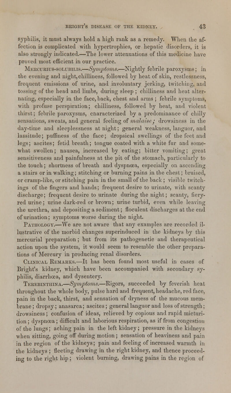 syphilis, it must always hold a high rank as a remedy. When the af- fection is complicated with hypertrophies, or hepatic disorders, it is also strongly indicated.—The lower attenuations of this medicine have proved most efficient in our practice. Mercurius-solubilis.—Symptoms.—Nightly febrile paroxysms; in the evening and night,chilliness, followed by heat of skin, restlessness, frequent emissions of urine, and involuntary jerking, twitching, and tossing of the head and limbs, during sleep ; chilliness and heat alter- nating, especially in the face, back, chest and arms ; febrile symptoms, with profuse perspiration; chilliness, followed by heat, and violent thirst; febrile paroxysms, cnaracterized by a predominance of chilly sensations, sweats, and general feeling of malaisey drowsiness in the day-time and sleeplessness at night; general weakness, languor, and lassitude; puffiness of the face; dropsical swellings of the feet and legs; ascites; fetid breath; tongue coated with a white fur and some- what SAVollen; nausea, increased by eating; bitter vomiting; great sensitiveness and painfulness at the pit of the stomach, particularly to the touch; shortness of breath and dyspnoea, especially on ascending a stairs or in walking; stitching or burning pains in the chest; bruised, or cramp-like, or stitching pain in the small of the back ; visible twitch- ings of the fingers and hands; frequent desire to urinate, with scanty discharge; frequent desire to urinate during the night; scanty, fiery- red urine; urine dark-red or brown; urine turbid, even while leaving the urethra, and depositing a sediment; floculent discharges at the end of urination; symptoms worse during the night. Pathology.—We are not aware that any examples are recorded il- lustrative of the morbid changes superinduced in the kidneys by this mercurial preparation; but from its pathogenetic and therapeutical action upon the system, it would seem to resemble the other prepara- tions of Mercury in producing renal disorders. Clinical Remarks.—It has been found most useful in cases of Bright's kidney, which have been accompanied with secondary sy- philis, diarrhoea, and dysentery. Terebintiiina.—Symptoms.—Rigors, succeeded by feverish heat throughout the whole body, pulse hard and frequent, headache, red face, pain in the back, thirst, and sensation of dryness of the mucous mem- brane; dropsy.; anasarca; ascites; general languor and loss of strength; drowsiness ; confusion of ideas, relieved by copious and rapid micturi- tion ; dyspnoea; difficult and laborious respiration, as if from congestion of the lungs; aching pain in the left kidney; pressure in the kidneys when sitting, going off during motion ; sensation of heaviness and pain in the region of the kidneys; pain and feeling of increased warmth in the kidneys ; fleeting drawing in the right kidney, and thence proceed- ing to the right hip; violent burning, drawing pains in the region of