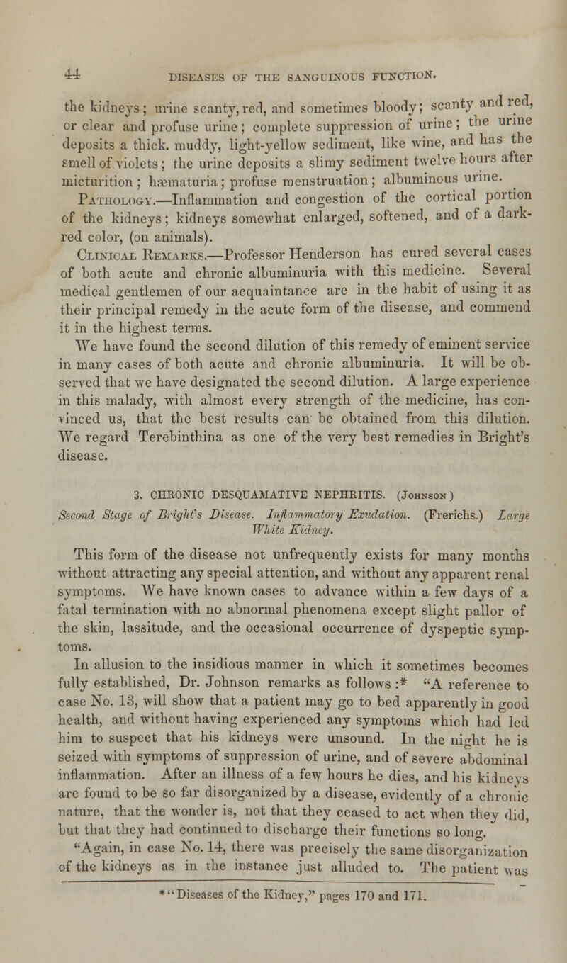 the kidneys; urine scanty,red, and sometimes bloody; scanty and red, or clear and profuse urine ; complete suppression of urine ; the urine deposits a thick, muddy, light-yellow sediment, like wine, and has the smell of violets; the urine deposits a slimy sediment twelve hours after micturition ; hematuria; profuse menstruation; albuminous urine. Pathology.—Inflammation and congestion of the cortical portion of the kidneys; kidneys somewhat enlarged, softened, and of a dark- red color, (on animals). Clinical Remarks.—Professor Henderson has cured several cases of both acute and chronic albuminuria with this medicine. Several medical gentlemen of our acquaintance are in the habit of using it as their principal remedy in the acute form of the disease, and commend it in the highest terms. We have found the second dilution of this remedy of eminent service in many cases of both acute and chronic albuminuria. It will be ob- served that we have designated the second dilution. A large experience in this malady, with almost every strength of the medicine, has con- vinced us, that the best results can be obtained from this dilution. We regard Terebinthina as one of the very best remedies in Bright's disease. 3. CHRONIC DESQUAMATIVE NEPHRITIS. (Johnson) Second Stage of Bright''s Disease. Inflammatory Exudation. (Frerichs.) Large White Kidney. This form of the disease not unfrequently exists for many months without attracting any special attention, and without any apparent renal symptoms. We have known cases to advance within a few days of a fatal termination with no abnormal phenomena except slight pallor of the skin, lassitude, and the occasional occurrence of dyspeptic symp- toms. In allusion to the insidious manner in which it sometimes becomes fully established, Dr. Johnson remarks as follows :* A reference to case No. 13, will show that a patient may go to bed apparently in good health, and without having experienced any symptoms which had led him to suspect that his kidneys were unsound. In the night he is seized with symptoms of suppression of urine, and of severe abdominal inflammation. After an illness of a few hours he dies, and his kidneys are found to be so far disorganized by a disease, evidently of a chronic nature, that the wonder is, not that they ceased to act when they did, but that they had continued to discharge their functions so lon<*. '•Again, in case No. 14, there was precisely the same disorganization of the kidneys as in the instance just alluded to. The patient was ♦Diseases of the Kidney, pages 170 and 171.