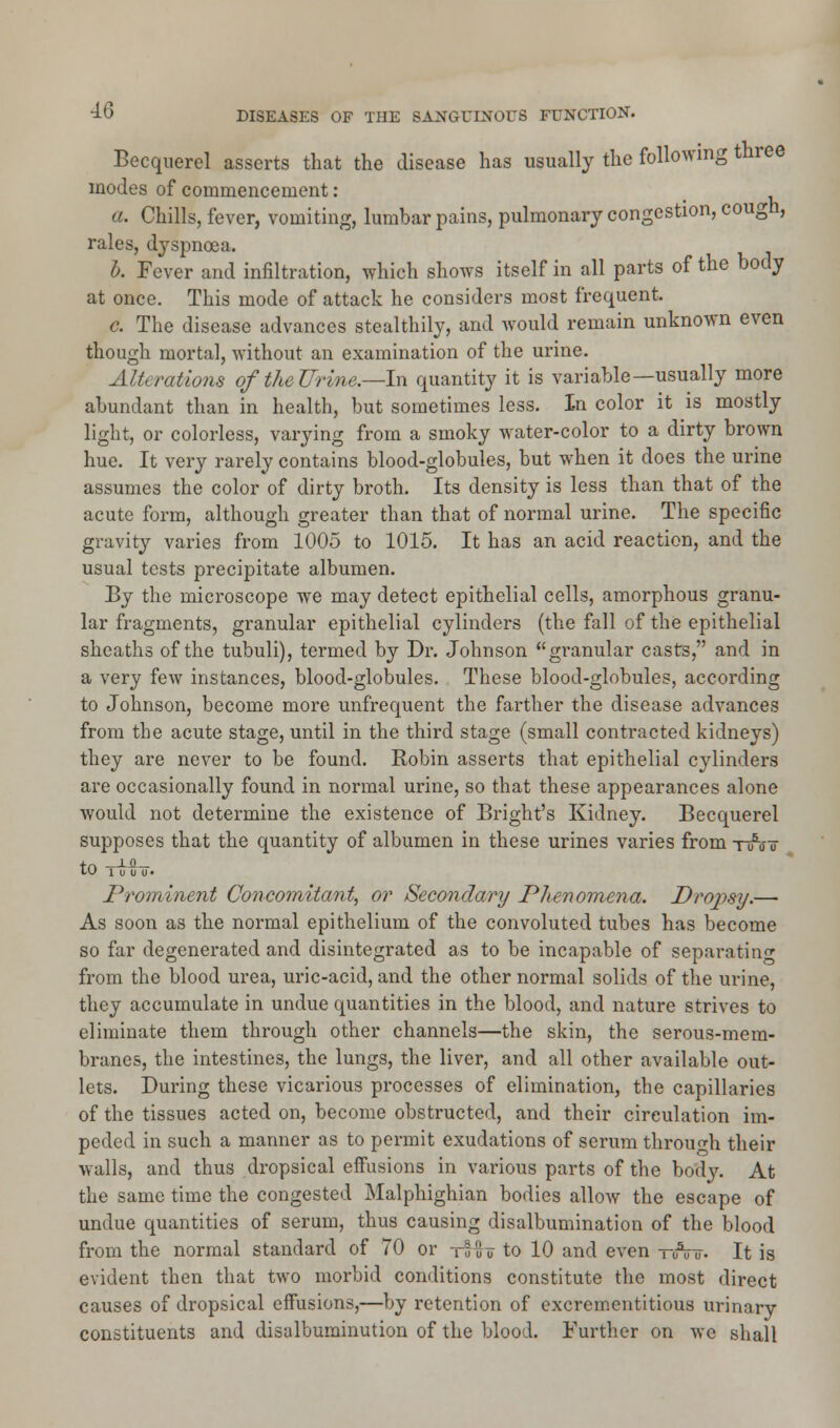 Becquerel asserts that the disease has usually the following three modes of commencement: a. Chills, fever, vomiting, lumbar pains, pulmonary congestion, cough, rales, dyspnoea. b. Fever and infiltration, which shows itself in all parts of the body at once. This mode of attack he considers most frequent. c. The disease advances stealthily, and would remain unknown even though mortal, without an examination of the urine. Alterations of the Urine.—-In quantity it is variable—usually more abundant than in health, but sometimes less. In color it is mostly light, or colorless, varying from a smoky water-color to a dirty brown hue. It very rarely contains blood-globules, but when it does the urine assumes the color of dirty broth. Its density is less than that of the acute form, although greater than that of normal urine. The specific gravity varies from 1005 to 1015. It has an acid reaction, and the usual tests precipitate albumen. By the microscope we may detect epithelial cells, amorphous granu- lar fragments, granular epithelial cylinders (the fall of the epithelial sheaths of the tubuli), termed by Dr. Johnson granular casts, and in a very few instances, blood-globules. These blood-globules, according to Johnson, become more unfrequent the farther the disease advances from the acute stage, until in the third stage (small contracted kidneys) they are never to be found. Robin asserts that epithelial cylinders are occasionally found in normal urine, so that these appearances alone would not determine the existence of Bright's Kidney. Becquerel supposes that the quantity of albumen in these urines varies from t/j? LU 1 u u U • Prominent Concomitant, or Secondary Phenomena. Dropsy.— As soon as the normal epithelium of the convoluted tubes has become so far degenerated and disintegrated as to be incapable of separating from the blood urea, uric-acid, and the other normal solids of the urine, they accumulate in undue quantities in the blood, and nature strives to eliminate them through other channels—the skin, the serous-mem- branes, the intestines, the lungs, the liver, and all other available out- lets. During these vicarious processes of elimination, the capillaries of the tissues acted on, become obstructed, and their circulation im- peded in such a manner as to permit exudations of serum through their walls, and thus dropsical effusions in various parts of the body. At the same time the congested Malphighian bodies allow the escape of undue quantities of serum, thus causing disalbumination of the blood from the normal standard of 70 or tIu u to 10 and even —uVu. It is evident then that two morbid conditions constitute the most direct causes of dropsical effusions,—by retention of excrementitious urinary constituents and disalbuminution of the blood. Further on we shall