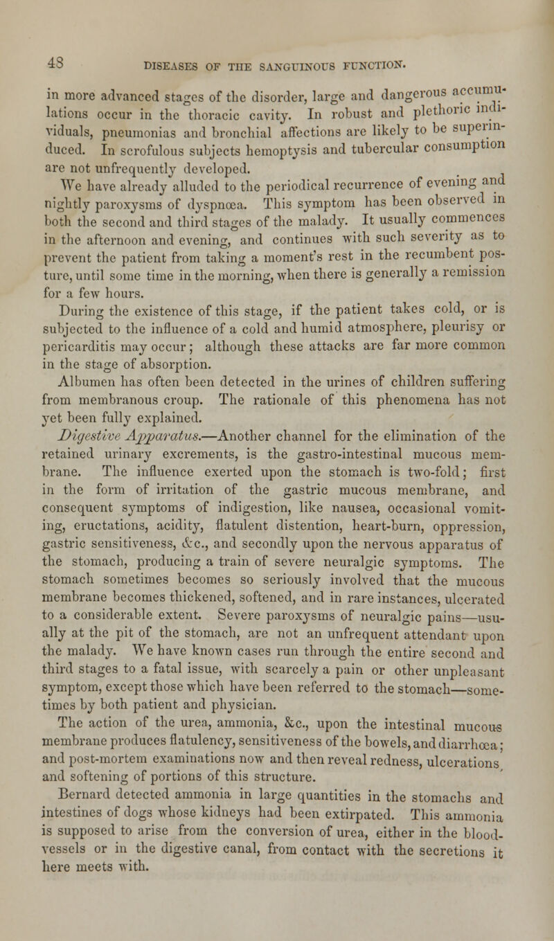 in more advanced stages of the disorder, large and dangerous accumu- lations occur in the thoracic cavity. In robust and plethoric indi- viduals, pneumonias and bronchial affections are likely to be superin- duced. In scrofulous subjects hemoptysis and tubercular consumption are not unfrequently developed. We have already alluded to the periodical recurrence of evening and nightly paroxysms of dyspnoea. This symptom has been observed in both the second and third stages of the malady. It usually commences in the afternoon and evening, and continues with such severity as to prevent the patient from taking a moment's rest in the recumbent pos- ture, until some time in the morning, when there is generally a remission for a few hours. During the existence of this stage, if the patient takes cold, or is subjected to the influence of a cold and humid atmosphere, pleurisy or pericarditis may occur; although these attacks are far more common in the stage of absorption. Albumen has often been detected in the urines of children suffering from membranous croup. The rationale of this phenomena has not yet been fully explained. Digestive Apparatus.—Another channel for the elimination of the retained urinary excrements, is the gastro-intestinal mucous mem- brane. The influence exerted upon the stomach is two-fold; first in the form of irritation of the gastric mucous membrane, and consequent symptoms of indigestion, like nausea, occasional vomit- ing, eructations, acidity, flatulent distention, heart-burn, oppression, gastric sensitiveness, &c, and secondly upon the nervous apparatus of the stomach, producing a train of severe neuralgic symptoms. The stomach sometimes becomes so seriously involved that the mucous membrane becomes thickened, softened, and in rare instances, ulcerated to a considerable extent. Severe paroxysms of neuralgic pains—usu- ally at the pit of the stomach, are not an unfrequent attendant upon the malady. We have known cases run through the entire second and third stages to a fatal issue, with scarcely a pain or other unpleasant symptom, except those which have been referred to the stomach—some- times by both patient and physician. The action of the urea, ammonia, &c, upon the intestinal mucous membrane produces flatulency, sensitiveness of the bowels, and diarrhoea' and post-mortem examinations now and then reveal redness ulcerations and softening of portions of this structure. Bernard detected ammonia in large quantities in the stomachs and intestines of dogs whose kidneys had been extirpated. This ammonia is supposed to arise from the conversion of urea, either in the blood- vessels or in the digestive canal, from contact with the secretions it here meets with.