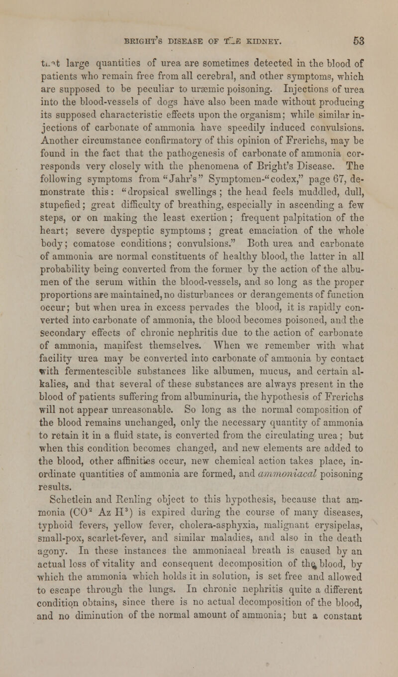 ti-^t large quantities of urea are sometimes detected in the blood of patients who remain free from all cerebral, and other symptoms, which are supposed to be peculiar to ursemic poisoning. Injections of urea into the blood-vessels of clogs have also been made without producing its supposed characteristic effects upon the organism; while similar in- jections of carbonate of ammonia have speedily induced convulsions. Another circumstance confirmatory of this opinion of Frerichs, may be found in the fact that the pathogenesis of carbonate of ammonia cor- responds very closely with the phenomena of Bright's Disease. The following symptoms fromJahr's Symptomen- codex, page 67, de- monstrate this: dropsical swellings; the head feels muddled, dull, stupefied; great difficulty of breathing, especially in ascending a few steps, or on making the least exertion ; frequent palpitation of the heart; severe dyspeptic symptoms ; great emaciation of the whole body; comatose conditions; convulsions. Both urea and carbonate of ammonia are normal constituents of healthy blood, the latter in all probability being converted from the former by the action of the albu- men of the serum within the blood-vessels, and so long as the proper proportions are maintained, no disturbances or derangements of function occur; but when urea in excess pervades the blood, it is rapidly con- verted into carbonate of ammonia, the blood becomes poisoned, and the Secondary effects of chronic nephritis due to the action of carbonate of ammonia, manifest themselves. When we remember with what facility urea may be converted into carbonate of ammonia by contact vith fermentescible substances like albumen, mucus, and certain al- kalies, and that several of these substances are always present in the blood of patients suffering from albuminuria, the hypothesis of Frerichs will not appear unreasonable. So long as the normal composition of the blood remains unchanged, only the necessary quantity of ammonia to retain it in a fluid state, is converted from the circulating urea; but when this condition becomes changed, and new elements are added to the blood, other affinities occur, new chemical action takes place, in- ordinate quantities of ammonia are formed, and ammoniacal poisoning results. Schetlein and Renling object to this hypothesis, because that am- monia (CO2 Az H3) is expired during the course of many diseases, typhoid fevers, yellow fever, cholera-asphyxia, malignant erysipelas, small-pox, scarlet-fever, and similar maladies, and also in the death agony. In these instances the ammoniacal breath is caused by an actual loss of vitality and consequent decomposition of the^ blood, by which the ammonia which holds it in solution, is set free and allowed to escape through the lungs. In chronic nephritis quite a different condition obtains, since there is no actual decomposition of the blood, and no diminution of the normal amount of ammonia; but a constant