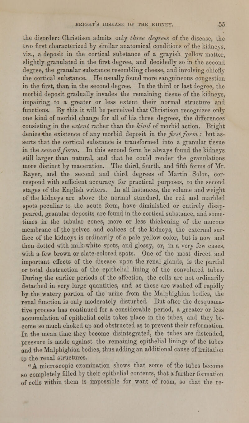 the disorder: Christison admits only three degrees of the disease, the two first characterized by similar anatomical conditions of the kidneys, viz., a deposit in the cortical substance of a grayish yellow matter, slightly granulated in the first degree, and decidedly so in the second degree, the granular substance resembling cheese, and involving chiefly the cortical substance. He usually found more sanguineous congestion in the first, than in the second degree. In the third or last degree, the morbid deposit gradually invades the remaining tissue of the kidneys, impairing to a greater or less extent their normal structure and functions. By this it will be perceived that Christison recognizes only one kind of morbid change for all of his three degrees, the differences consisting in the extent rather than the hind of morbid action. Bright denies «the existence of any morbid deposit in the first form: but as- serts that the cortical substance is transformed into a granular tissue in the second form. In this second form he always found the kidneys still larger than natural, and that he could render the granulations more distinct by maceration. The third, fourth, and fifth forms of Mr. Bayer, and the second and third degrees of Martin Solon, cor- respond with sufficient accuracy for practical purposes, to the second stages of the English writers. In all instances, the volume and weight of the kidneys are above the normal standard, the red and marbled spots peculiar to the acute form, have diminished or entirely disap- peared, granular deposits are found in the cortical substance, and some- times in the tubular cones, more or less thickening of the mucous membrane of the pelves and calices of the kidneys, the external sur- face of the kidneys is ordinarily of a pale yellow color, but is now and then dotted with milk-white spots, and glossy, or, in a very few cases, with a few brown or slate-colored spots. One of the most direct and important effects of the disease upon the renal glands, is the partial or total destruction of the epithelial lining of the convoluted tubes. During the earlier periods of the affection, the cells are not ordinarily detached in very large quantities, and as these are washed off rapidly by the watery portion of the urine from the Malphighian bodies, the renal function is only moderately disturbed. But after the desquama- tive process has continued for a considerable period, a greater or less accumulation of epithelial cells takes place in the tubes, and they be- come so much choked up and obstructed as to prevent their reformation. In the mean time they become disintegrated, the tubes are distended, pressure is made against the remaining epithelial linings of the tubes and the Malphighian bodies, thus adding an additional cause of irritation to the renal structures. A microscopic examination shows that some of the tubes become so completely filled by their epithelial contents, that a further formation of cells within them is impossible for want of room, so that the re-