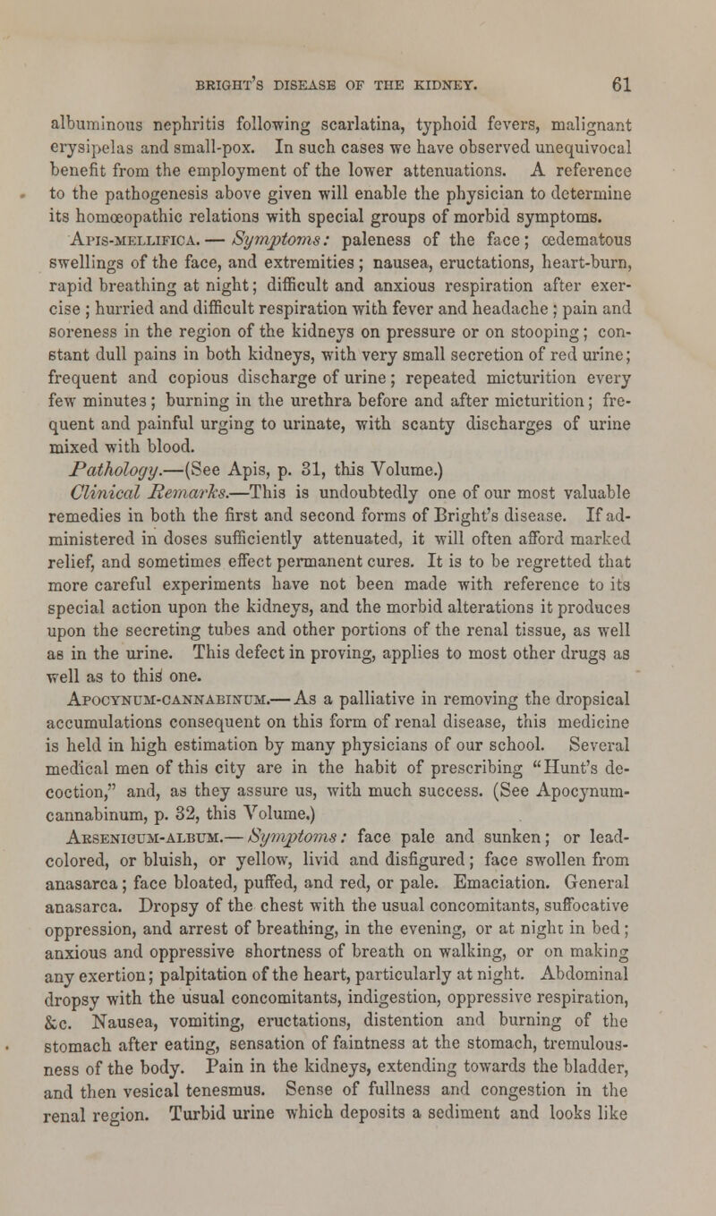 albuminous nephritis following scarlatina, typhoid fevers, malignant erysipelas and small-pox. In such cases we have observed unequivocal benefit from the employment of the lower attenuations. A reference to the pathogenesis above given will enable the physician to determine its homoeopathic relations with special groups of morbid symptoms. Apis-mellifica.— Symptoms: paleness of the face; ©edematous swellings of the face, and extremities; nausea, eructations, heart-burn, rapid breathing at night; difficult and anxious respiration after exer- cise ; hurried and difficult respiration with fever and headache ; pain and soreness in the region of the kidneys on pressure or on stooping; con- stant dull pains in both kidneys, with very small secretion of red urine; frequent and copious discharge of urine; repeated micturition every few minutes ; burning in the urethra before and after micturition; fre- quent and painful urging to urinate, with scanty discharges of urine mixed with blood. Pathology.—(See Apis, p. 31, this Volume.) Clinical Remarks.—This is undoubtedly one of our most valuable remedies in both the first and second forms of Bright's disease. If ad- ministered in doses sufficiently attenuated, it will often afford marked relief, and sometimes effect permanent cures. It is to be regretted that more careful experiments have not been made with reference to its special action upon the kidneys, and the morbid alterations it produces upon the secreting tubes and other portions of the renal tissue, as well as in the urine. This defect in proving, applies to most other drugs as well as to this^ one. Apocynum-cannabinum.— As a palliative in removing the dropsical accumulations consequent on this form of renal disease, this medicine is held in high estimation by many physicians of our school. Several medical men of this city are in the habit of prescribing Hunt's de- coction, and, as they assure us, with much success. (See Apocynum- cannabinum, p. 32, this Volume.) Arsenicum-album.— Symptoms: face pale and sunken; or lead- colored, or bluish, or yellow, livid and disfigured; face swollen from anasarca; face bloated, puffed, and red, or pale. Emaciation. General anasarca. Dropsy of the chest with the usual concomitants, suffocative oppression, and arrest of breathing, in the evening, or at night in bed; anxious and oppressive shortness of breath on walking, or on making any exertion; palpitation of the heart, particularly at night. Abdominal dropsy with the usual concomitants, indigestion, oppressive respiration, &c. Nausea, vomiting, eructations, distention and burning of the stomach after eating, sensation of faintness at the stomach, tremulous- ness of the body. Pain in the kidneys, extending towards the bladder, and then vesical tenesmus. Sense of fullness and congestion in the renal region. Turbid urine which deposits a sediment and looks like