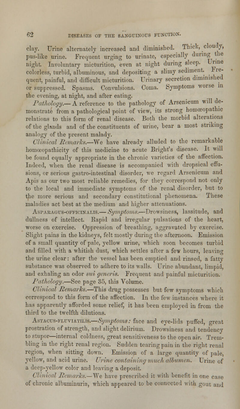 clay. Urine alternately increased and diminished. Thick, cloudy, pus-like urine. Frequent urging to urinate, especially during the night. Involuntary micturition, even at night during sleep. Urine colorless, turbid, albuminous, and depositing a slimy sediment. Fre- quent, painful, and difficult micturition. Urinary secretion diminished or suppressed. Spasms. Convulsions. Coma. Symptoms worse in the evening, at night, and after eating. Pathology.— A reference to the pathology of Arsenicum will de- monstrate from a pathological point of view, its strong homoeopathic relations to this form of renal disease. Both the morbid alterations of the glands and of the constituents of urine, bear a most striking analogy of the present malady. Clinical Rcvuni'n.—SNe have already alluded to the remarkable homoeopathicity of this medicine to acute Bright's disease. It will be found equally appropriate in the chronic varieties of the affection. Indeed, when the renal disease is accompanied with dropsical effu- sions, or serious gastro-intestinal disorder, we regard Arsenicum and Apis as our two most reliable remedies, for they correspond not only to the local and immediate symptoms of the renal disorder, but to the more serious and secondary constitutional phenomena. These maladies act best at the medium and higher attenuations. Asparagus-officinalis.— Symptoms.—Drowsiness, lassitude, and dullness of intellect. Rapid and irregular pulsations of the heart, worse on exercise. Oppression of breathing, aggravated by exercise. Slight pains in the kidneys, felt mostly during the afternoon. Emission of a small quantity of pale, yellow urine, which soon becomes turbid and filled with a whitish dust, which settles after a few hours, leaving the urine clear: after the vessel has been emptied and rinsed, a fatty substance was observed to adhere to its walls. Urine abundant, limpid, and exhaling an odor sui generis. Frequent and painful micturition. Pathology.—See page 35, this Volume. Clinical Remarks.—This drug possesses but few symptoms which correspond to this form of the affection. In the few instances where it has apparently afforded some relief, it has been employed in from the third to the twelfth dilutions. Astacus-fluviatilis.—Symptoms: face and eye-lids puffed, great prostration of strength, and slight delirium. Drowsiness and tendency to stupor—internal coldness, great sensitiveness to the open air. Trem- bling in the right renal region. Sudden tearing pain in the right renal region, when sitting down. Emission of a large quantity of pale, yellow, and acid urine. Urine contaming ranch albumen. Urine of a deep-yellow color and leaving a deposit. Clinical Pemarks.—Vfe have prescribed it with benefit in one case of chronic albuminuria, which appeared to be connected with gout and