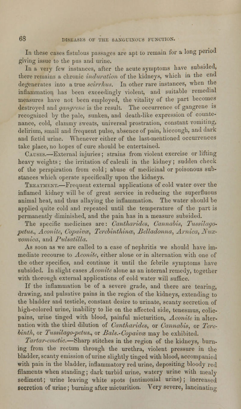 In these cases fistulous passages are apt to remain for a long period giving issue to the pus and urine. In a very few instances, after the acute symptoms have subsided, there remains a chronic i/ndwration of the kidneys, which in the end degenerates into a true seifrh us. In other rare instances, when the inflammation has been exceedingly violent, and suitable remedial measures have not been employed, the vitality of the part becomes destroyed and gangrene is the result. The occurrence of gangrene is recognized by the pale, sunken, and death-like expression of counte- nance, cold, clammy sweats, universal prostration, constant vomiting, delirium, small and frequent pulse, absence of pain, hiccough, and dark and foetid urine. Whenever either of the last-mentioned occurrences take place, no hopes of cure should be entertained. Causes.—External injuries ; strains from violent exercise or lifting heavy weights ; the irritation of calculi in the kidney ; sudden check of the perspiration from cold; abuse of medicinal or poisonous sub- stances which operate specifically upon the kidneys. Treatment.—Frequent external applications of cold water over the inflamed kidney will be of great service in reducing the superfluous animal heat, and thus allaying the inflammation. The water should be applied quite cold and repeated until the temperature of the part is permanently diminished, and the pain has in a measure subsided. The specific medicines are: Cantharides, Cannabis, Tussilago- petus., Aconite, Copaivai, Terehinthince, Belladonna, Arnica, ]Sux- vomica, and Pulsatilla. As soon as we are called to a case of nephritis we should have im- mediate recourse to Aconite, either alone or in alternation with one of the other specifics, and continue it until the febrile symptoms have subsided. In slight cases Aconite alone as an internal remedy, together with thorough external applications of cold water will suffice. If the inflammation be of a severe grade, and there are tearing, drawing, and pulsative pains in the region of the kidneys, extending to the bladder and testicle, constant desire to urinate, scanty secretion of high-colored urine, inability to lie on the affected side, tenesmus, colic- pains, urine tinged with blood, painful micturition, Aconite in alter- nation with the third dilution of Cantharides, or Cannabis, or Tere- binth, or Tussilago-jpetus., or J5als.-Copaivce may be exhibited. Tartar-emetic.—Sharp stitches in the region of the kidneys, burn- ing from the rectum through the urethra, violent pressure in the bladder, scanty emission of urine slightly tinged with blood, accompanied with pain in the bladder, inflammatory red urine, depositing bloody red filaments when standing; dark turbid urine, watery urine with mealy sediment; urine leaving white spots (antimonial urine); increased secretion of urine; burning after micturition. Very severe, lancinating