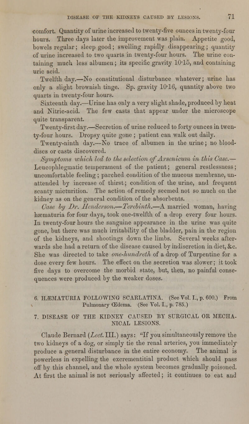 comfort. Quantity of urine increased to twenty-five ounces in twenty-four hours. Three days later the improvement was plain. Appetite good, bowels regular; sleep good; swelling rapidly disappearing ; quantity of urine increased to two quarts in twenty-four hours. The urine con- taining much less albumen; its specific gravity 1015, and containing uric acid. Twelfth day.—No constitutional disturbance whatever; urine has only a slight brownish tinge. Sp. gravity 1016, quantity above two quarts in twenty-four hours. Sixteenth day.—Urine has only a very slight shade, produced by heat and Nitric-acid. The few casts that appear under the microscope quite transparent. Twenty-first day.—Secretion of urine reduced to forty ounces in twen- ty-four hours. Dropsy quite gone ; patient can walk out daily. Twenty-ninth day.—No trace of albumen in the urine; no blood- discs or casts discovered. Symptoms which led to the selection of Arsenicum in this Case.— Leucophlegmatic temperament of the patient; general restlessness; uncomfortable feeling ; parched condition of the mucous membrane, un- attended by increase of thirst; condition of the urine, and frequent scanty micturition. The action of remedy seemed not so much on the kidney as on the general condition of the absorbents. Case by Dr. Henderson.—Terebinth.—A married woman, having hsematuria for four days, took one-twelfth of a drop every four hours. In twenty-four hours the sanguine appearance in the urine was quite gone, but there was much irritability of the bladder, pain in the region of the kidneys, and shootings down the limbs. Several weeks after- wards she had a return of the disease caused by indiscretion in diet, &c. She was directed to take one-hundreth of a drop of Turpentine for a dose every few hours. The effect on the secretion was slower; it took five days to overcome the morbid state, but, then, no painful conse- quences were produced by the weaker doses. 6. HEMATURIA FOLLOWING SCARLATINA. (See Vol. I., p. 600.) From \ Pulmonary OSderaa. (See Vol. I., p. 785.) 7. DISEASE OF THE KIDNEY CAUSED BY SURGICAL OR MECHA- NICAL LESIONS. Claude Bernard (Lect. III.) says: If you simultaneously remove the two kidneys of a dog, or simply tie the renal arteries, you immediately produce a general disturbance in the entire economy. The animal is powerless in expelling the excrementitial product which should pass oft* by this channel, and the whole system becomes gradually poisoned. At first the animal is not seriously affected; it continues to eat and