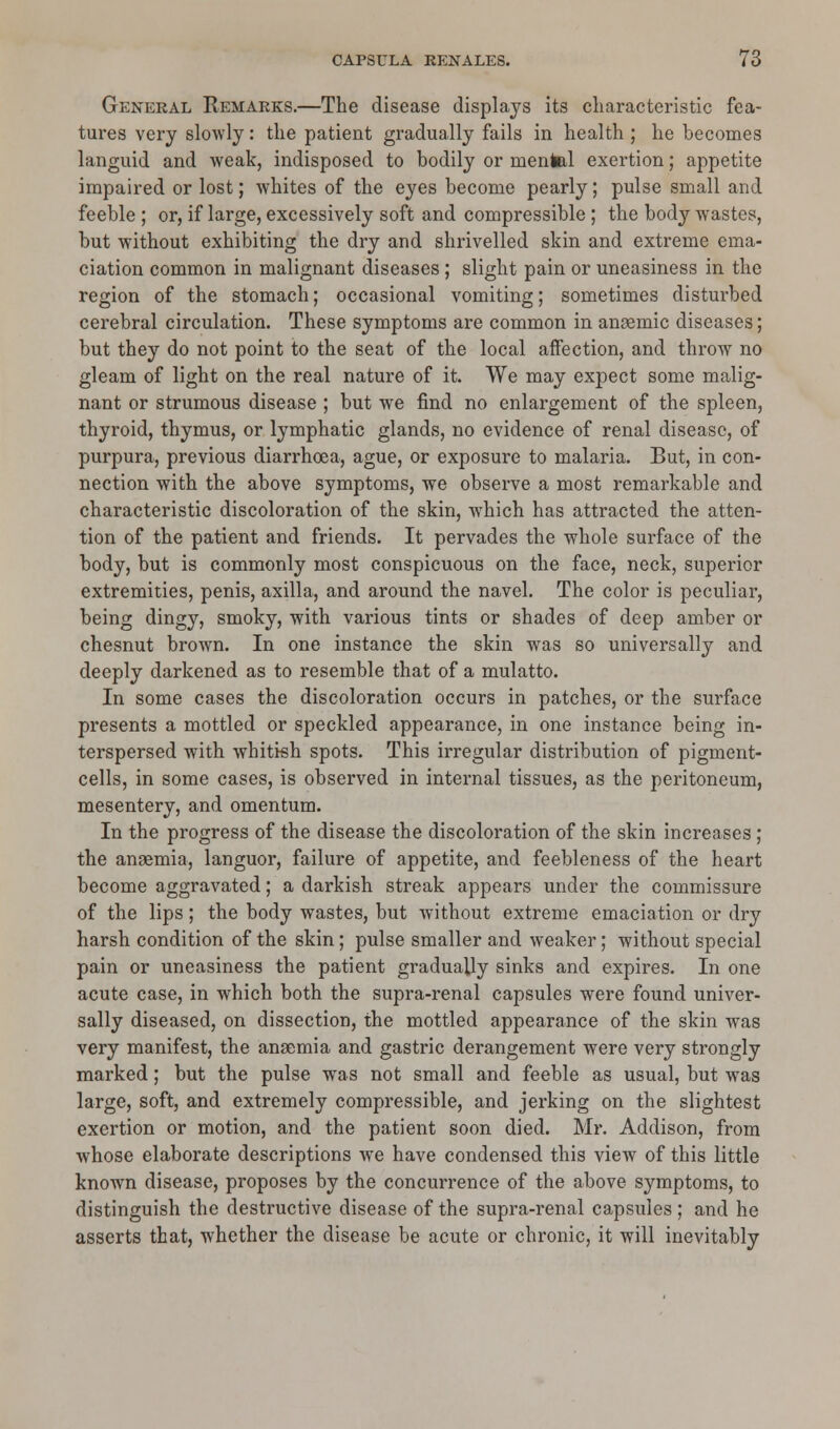 General Remarks.—The disease displays its characteristic fea- tures very slowly: the patient gradually fails in health ; he becomes languid and weak, indisposed to bodily or mental exertion; appetite impaired or lost; whites of the eyes become pearly; pulse small and feeble ; or, if large, excessively soft and compressible ; the body wastes, but without exhibiting the dry and shrivelled skin and extreme ema- ciation common in malignant diseases ; slight pain or uneasiness in the region of the stomach; occasional vomiting; sometimes disturbed cerebral circulation. These symptoms are common in anaemic diseases; but they do not point to the seat of the local affection, and throw no gleam of light on the real nature of it. We may expect some malig- nant or strumous disease ; but we find no enlargement of the spleen, thyroid, thymus, or lymphatic glands, no evidence of renal disease, of purpura, previous diarrhoea, ague, or exposure to malaria. But, in con- nection with the above symptoms, we observe a most remarkable and characteristic discoloration of the skin, which has attracted the atten- tion of the patient and friends. It pervades the whole surface of the body, but is commonly most conspicuous on the face, neck, superior extremities, penis, axilla, and around the navel. The color is peculiar, being dingy, smoky, with various tints or shades of deep amber or chesnut brown. In one instance the skin was so universally and deeply darkened as to resemble that of a mulatto. In some cases the discoloration occurs in patches, or the surface presents a mottled or speckled appearance, in one instance being in- terspersed with whitish spots. This irregular distribution of pigment- cells, in some cases, is observed in internal tissues, as the peritoneum, mesentery, and omentum. In the progress of the disease the discoloration of the skin increases ; the anaemia, languor, failure of appetite, and feebleness of the heart become aggravated; a darkish streak appears under the commissure of the lips; the body wastes, but without extreme emaciation or dry harsh condition of the skin; pulse smaller and weaker; without special pain or uneasiness the patient gradually sinks and expires. In one acute case, in which both the supra-renal capsules were found univer- sally diseased, on dissection, the mottled appearance of the skin was very manifest, the anaemia and gastric derangement were very strongly marked; but the pulse was not small and feeble as usual, but was large, soft, and extremely compressible, and jerking on the slightest exertion or motion, and the patient soon died. Mr. Addison, from whose elaborate descriptions we have condensed this view of this little known disease, proposes by the concurrence of the above symptoms, to distinguish the destructive disease of the supra-renal capsules; and he asserts that, whether the disease be acute or chronic, it will inevitably