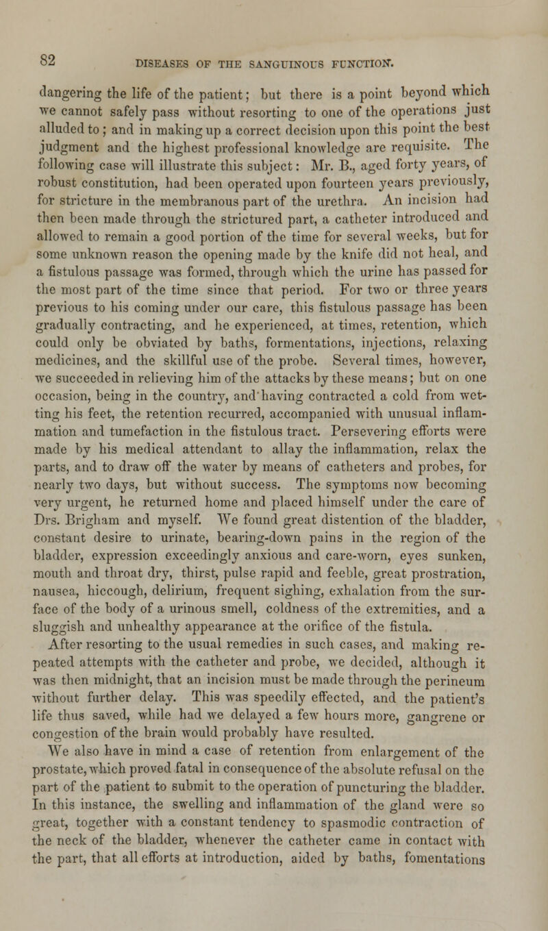 dangering the life of the patient; but there is a point beyond which we cannot safely pass without resorting to one of the operations just alluded to ; and in making up a correct decision upon this point the best judgment and the highest professional knowledge are requisite. The following case will illustrate this subject: Mr. B., aged forty years, of robust constitution, had been operated upon fourteen years previously, for stricture in the membranous part of the urethra. An incision had then been made through the strictured part, a catheter introduced and allowed to remain a good portion of the time for several weeks, but for some unknown reason the opening made by the knife did not heal, and a fistulous passage was formed, through which the urine has passed for the most part of the time since that period. For two or three years previous to his coming under our care, this fistulous passage has been gradually contracting, and he experienced, at times, retention, which could only be obviated by baths, formentations, injections, relaxing medicines, and the skillful use of the probe. Several times, however, we succeeded in relieving him of the attacks by these means; but on one occasion, being in the countiy, and'having contracted a cold from wet- ting his feet, the retention recurred, accompanied with unusual inflam- mation and tumefaction in the fistulous tract. Persevering efforts were made by his medical attendant to allay the inflammation, relax the parts, and to draw off the water by means of catheters and probes, for nearly two days, but without success. The symptoms now becoming very urgent, he returned home and placed himself under the care of Drs. Brigham and myself. We found great distention of the bladder, constant desire to urinate, bearing-down pains in the region of the bladder, expression exceedingly anxious and care-worn, eyes sunken, mouth and throat dry, thirst, pulse rapid and feeble, great prostration, nausea, hiccough, delirium, frequent sighing, exhalation from the sur- face of the body of a urinous smell, coldness of the extremities, and a sluggish and unhealthy appearance at the orifice of the fistula. After resorting to the usual remedies in such cases, and making re- peated attempts with the catheter and probe, we decided, although it was then midnight, that an incision must be made through the perineum without further delay. This was speedily effected, and the patient's life thus saved, while had we delayed a few hours more, gangrene or congestion of the brain would probably have resulted. We also have in mind a case of retention from enlargement of the prostate, which proved fatal in consequence of the absolute refusal on the part of the patient to submit to the operation of puncturing the bladder. In this instance, the swelling and inflammation of the gland were so great, together with a constant tendency to spasmodic contraction of the neck of the bladder, whenever the catheter came in contact with the part, that all efforts at introduction, aided by baths, fomentations