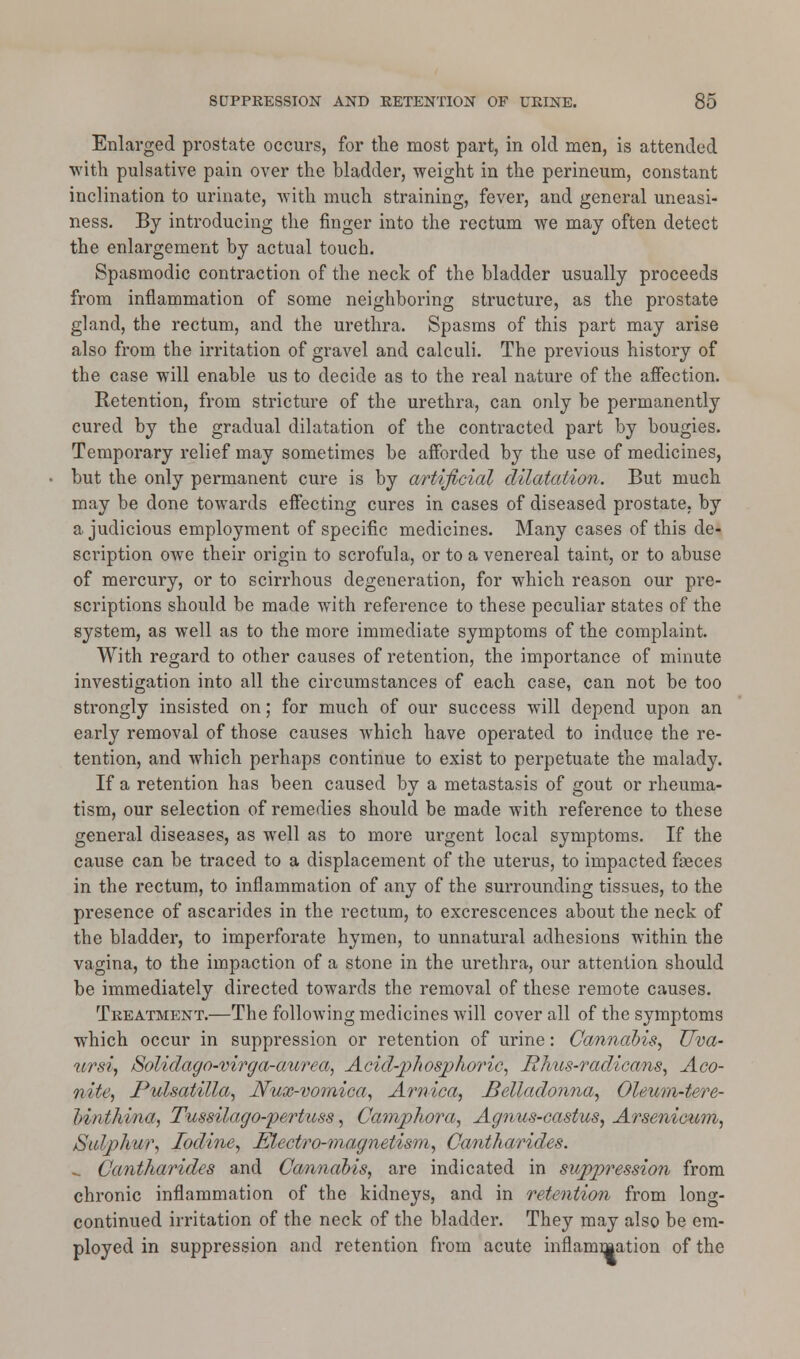 Enlarged prostate occurs, for the most part, in old men, is attended with pulsative pain over the bladder, weight in the perineum, constant inclination to urinate, with much straining, fever, and general uneasi- ness. By introducing the finger into the rectum we may often detect the enlargement by actual touch. Spasmodic contraction of the neck of the bladder usually proceeds from inflammation of some neighboring structure, as the prostate gland, the rectum, and the urethra. Spasms of this part may arise also from the irritation of gravel and calculi. The previous history of the case will enable us to decide as to the real nature of the affection. Retention, from stricture of the urethra, can only be permanently cured by the gradual dilatation of the contracted part by bougies. Temporary relief may sometimes be afforded by the use of medicines, but the only permanent cure is by artificial dilatation. But much may be done towards effecting cures in cases of diseased prostate, by a judicious employment of specific medicines. Many cases of this de- scription owe their origin to scrofula, or to a venereal taint, or to abuse of mercury, or to scirrhous degeneration, for which reason our pre- scriptions should be made with reference to these peculiar states of the system, as well as to the more immediate symptoms of the complaint. With regard to other causes of retention, the importance of minute investigation into all the circumstances of each case, can not be too strongly insisted on; for much of our success will depend upon an early removal of those causes which have operated to induce the re- tention, and which perhaps continue to exist to perpetuate the malady. If a retention has been caused by a metastasis of gout or rheuma- tism, our selection of remedies should be made with reference to these general diseases, as well as to more urgent local symptoms. If the cause can be traced to a displacement of the uterus, to impacted faeces in the rectum, to inflammation of any of the surrounding tissues, to the presence of ascarides in the rectum, to excrescences about the neck of the bladder, to imperforate hymen, to unnatural adhesions within the vagina, to the impaction of a stone in the urethra, our attention should be immediately directed towards the removal of these remote causes. Treatment.—The following medicines will cover all of the symptoms which occur in suppression or retention of urine: Cannabis, Uva- ursi, Solidago-virga-aurea, Acid-phosphoric, Rhus-radicans, Aco- nite, Pulsatilla, Nux-vomica, Arnica, Belladonna, Oleum-tere- binthina, Tussilago-pertuss, Camphora, Agnus-castus, Arsenicum, Sulphur, Iodine, Electro-magnetism, Cantharides. -. Cantharides and Cannabis, are indicated in suppression from chronic inflammation of the kidneys, and in retention from long- continued irritation of the neck of the bladder. They may also be em- ployed in suppression and retention from acute inflammation of the