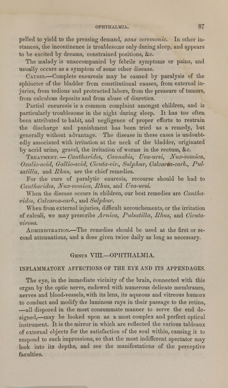 pelled to yield to the pressing demand, sans ceremonie. In other in- stances, the incontinence is troublesome only during sleep, and appears to be excited by dreams, constrained positions, &c. The malady is unaccompanied by febrile symptoms or pains, and usually occurs as a symptom of some other disease. Causes.—Complete eneuresis may be caused by paralysis of the sphincter of the bladder from constitutional causes, from external in- juries, from tedious and protracted labors, from the pressure of tumors, from calculous deposits and from abuse of diuretics. Partial eneuresis is a common complaint amongst children, and is particularly troublesome in the night during sleep. It has too often been attributed to habit, and negligence of proper efforts to restrain the discharge and punishment has been tried as a remedy, but generally without advantage. The disease in these cases is undoubt- edly associated with irritation at the neck of the bladder, originated by acrid urine, gravel, the irritation of worms in the rectum, &c. Treatment. — Cantharides, Cannabis, Uva-ursi, JVux-vomica, Oxalic-acid, Gallic-acid, Cicuta-vir., Sulphur, Calcarea-carl)., Pul- satilla, and Rhus, are the chief remedies. For the cure of paralytic enuresis, recourse should be had to Cantharides, Nux-vomica, Rhus, and Uva-ursi. When the disease occurs in children, our best remedies are Cantha- rides, Calcarea-carl)., and Sulphur. When from external injuries, difficult accouchements, or the irritation of calculi, we may prescribe Arnica, Pulsatilla, Rhus, and Cicuta- virosa. Administration.—The remedies should be used at the first or se- cond attenuations, and a dose given twice daily as long as necessary. Genus VIH.—OPHTHALMIA. INFLAMMATORY AFFECTIONS OF THE EYE AND ITS APPENDAGES. The eye, in the immediate vicinity of the brain, connected with this organ by the optic nerve, endowed with numerous delicate membranes, nerves and blood-vessels, with its lens, its aqueous and vitreous humors to conduct and modify the luminous rays in their passage to the retina, —all disposed in the most consummate manner to serve the end de- signed,—may be looked upon as a most complex and perfect optical instrument. It is the mirror in which are reflected the various tableaux of external objects for the satisfaction of the soul within, causing it to respond to such impressions, so that the most indifferent spectator may look into its depths, and see the manifestations of the perceptive faculties.