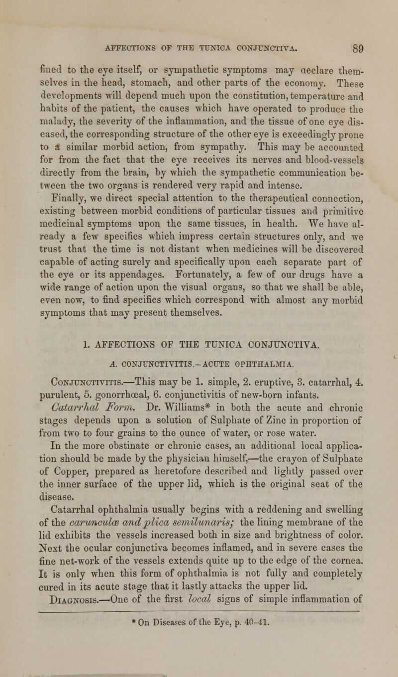 fined to the eye itself, or sympathetic symptoms may declare them- selves in the head, stomach, and other parts of the economy. These developments will depend much upon the constitution, temperature and habits of the patient, the causes which have operated to produce the malady, the severity of the inflammation, and the tissue of one eye dis- eased, the corresponding structure of the other eye is exceedingly prone to a similar morbid action, from sympathy. This may be accounted for from the fact that the eye receives its nerves and blood-vessels directly from the brain, by which the sympathetic communication be- tween the two organs is rendered very rapid and intense. Finally, we direct special attention to the therapeutical connection, existing between morbid conditions of particular tissues and primitive medicinal symptoms upon the same tissues, in health. We have al- ready a few specifics which impress certain structures only, and we trust that the time is not distant when medicines will be discovered capable of acting surely and specifically upon each separate part of the eye or its appendages. Fortunately, a few of our drugs have a wide range of action upon the visual organs, so that we shall be able, even now, to find specifics which correspond with almost any morbid symptoms that may present themselves. 1. AFFECTIONS OF THE TUNICA CONJUNCTIVA. A. CONJUNCTIVITIS.-ACUTE OPHTHALMIA. Conjunctivitis.—This may be 1. simple, 2. eruptive, 3. catarrhal, 4. purulent, 5. gonorrhoeal, 6. conjunctivitis of new-born infants. Catarrhal Form. Dr. Williams* in both the acute and chronic stages depends upon a solution of Sulphate of Zinc in proportion of from two to four grains to the ounce of water, or rose water. In the more obstinate or chronic cases, an additional local applica- tion should be made by the physician himself,—the crayon of Sulphate of Copper, prepared as heretofore described and lightly passed over the inner surface of the upper lid, which is the original seat of the disease. Catarrhal ophthalmia usually begins with a reddening and swelling of the carwnculce andjplica semilunaris', the lining membrane of the lid exhibits the vessels increased both in size and brightness of color. Next the ocular conjunctiva becomes inflamed, and in severe cases the fine net-work of the vessels extends quite up to the edge of the cornea. It is only when this form of ophthalmia is not fully and completely cured in its acute stage that it lastly attacks the upper lid. Diagnosis.—One of the first local signs of simple inflammation of * On Diseases of the Eye, p. 40-41.