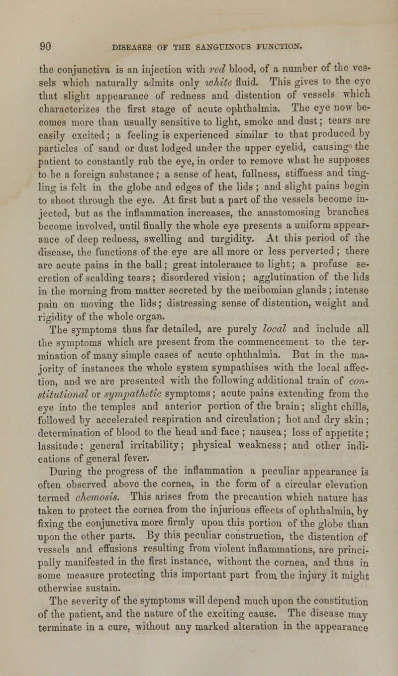 the conjunctiva is an injection with red blood, of a number of the ves- sels which naturally admits only white fluid. This gives to the eye that slight appearance of redness and distention of vessels which characterizes the first stage of acute ophthalmia. The eye now be- comes more than usually sensitive to light, smoke and dust; tears are easily excited; a feeling is experienced similar to that produced by particles of sand or dust lodged under the upper eyelid, causing the patient to constantly rub the eye, in order to remove what he supposes to be a foreign substance; a sense of heat, fullness, stiffness and ting- ling is felt in the globe and edges of the lids ; and slight pains begin to shoot through the eye. At first but a part of the vessels become in- jected, but as the inflammation increases, the anastomosing branches become involved, until finally the whole eye presents a uniform appear- ance of deep redness, swelling and turgidity. At this period of the disease, the functions of the eye are all more or less perverted ; there are acute pains in the ball; great intolerance to light; a profuse se- cretion of scalding tears ; disordered vision; agglutination of the lids in the morning from matter secreted by the meibomian glands ; intense pain on moving the lids; distressing sense of distention, weight and rigidity of the whole organ. The symptoms thus far detailed, are purely local and include all the symptoms which are present from the commencement to the ter- mination of many simple cases of acute ophthalmia. But in the ma- jority of instances the whole system sympathises with the local affec- tion, and we are presented with the following additional train of con- stitutional or sympathetic symptoms; acute pains extending from the eye into the temples and anterior portion of the brain; slight chills, followed by accelerated respiration and circulation ; hot and dry skin; determination of blood to the head and face ; nausea; loss of appetite ; lassitude; general irritability; physical weakness; and other indi- cations of general fever. During the progress of the inflammation a peculiar appearance is often observed above the cornea, in the form of a circular elevation termed chemosis. This arises from the precaution which nature has taken to protect the cornea from the injurious effects of ophthalmia, by fixing the conjunctiva more firmly upon this portion of the globe than upon the other parts. By this peculiar construction, the distention of vessels and effusions resulting from violent inflammations, are princi- pally manifested in the first instance, without the cornea, and thus in some measure protecting this important part from the injury it might otherwise sustain. The severity of the symptoms will depend much upon the constitution of the patient, and the nature of the exciting cause. The disease may terminate in a cure, without any marked alteration in the appearance