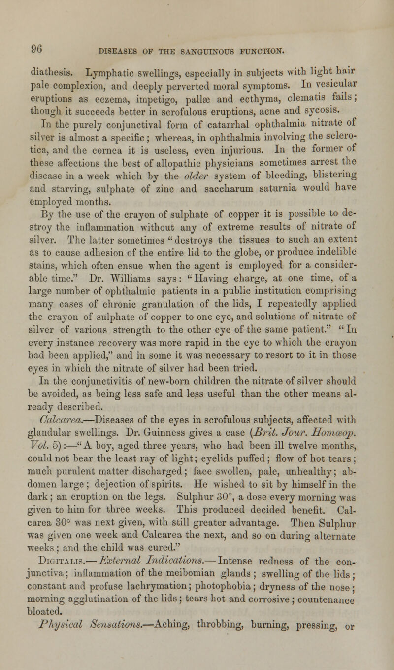 diathesis. Lymphatic swellings, especially in subjects with light hair pale complexion, and deeply perverted moral symptoms. In vesicular eruptions as eczema, impetigo, pallne and ecthyma, clematis fails; though it succeeds better in scrofulous eruptions, acne and sycosis. In the purely conjunctival form of catarrhal ophthalmia nitrate of silver is almost a specific ; whereas, in ophthalmia involving the sclero- tica, and the cornea it is useless, even injurious. In the former of these affections the best of allopathic physicians sometimes arrest the disease in a week which by the older system of bleeding, blistering and starving, sulphate of zinc and saccharum saturnia would have employed months. By the use of the crayon of sulphate of copper it is possible to de- stroy the inflammation without any of extreme results of nitrate of silver. The latter sometimes  destroys the tissues to such an extent as to cause adhesion of the entire lid to the globe, or produce indelible stains, which often ensue when the agent is employed for a consider- able time. Dr. Williams says: u Having charge, at one time, of a large number of ophthalmic patients in a public institution comprising many cases of chronic granulation of the lids, I repeatedly applied the crayon of sulphate of copper to one eye, and solutions of nitrate of silver of various strength to the other eye of the same patient.  In every instance recovery was more rapid in the eye to which the crayon had been applied, and in some it was necessary to resort to it in those eyes in which the nitrate of silver had been tried. In the conjunctivitis of new-born children the nitrate of silver should be avoided, as being less safe and less useful than the other means al- ready described. Calcarea.—Diseases of the eyes in scrofulous subjects, affected with glandular swellings. Dr. Guinness gives a case {Brit. Jour. Ilomceop. Vol. 5):—A boy, aged three years, who had been ill twelve months, could not bear the least ray of light; eyelids puffed ; flow of hot tears ; much purulent matter discharged; face swollen, pale, unhealthy; ab- domen large; dejection of spirits. He wished to sit by himself in the dark; an eruption on the legs. Sulphur 80°, a dose every morning was given to him for three weeks. This produced decided benefit. Cal- carea 30° was next given, with still greater advantage. Then Sulphur was given one week and Calcarea the next, and so on during alternate weeks; and the child was cured. Digitalis.—External Indications.— Intense redness of the con- junctiva ; inflammation of the meibomian glands ; swelling of the lids ■ constant and profuse lachrymation; photophobia; dryness of the nose ; morning agglutination of the lids; tears hot and corrosive ; countenance bloated. Physical Sensations.—Aching, throbbing, burning, pressing, or