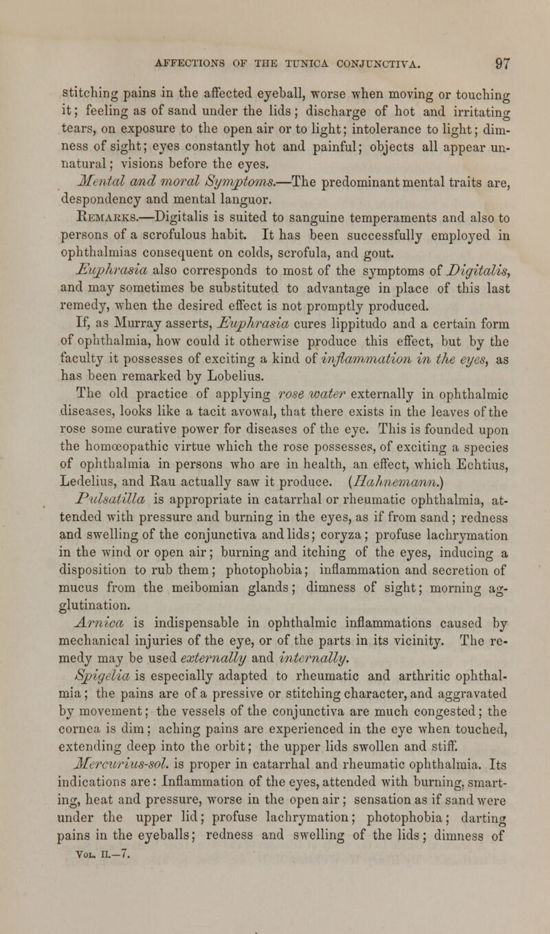 stitching pains in the affected eyeball, worse when moving or touching it; feeling as of sand under the lids; discharge of hot and irritating tears, on exposure to the open air or to light; intolerance to light; dim- ness of sight; eyes constantly hot and painful; objects all appear un- natural ; visions before the eyes. Mental and moral Symptoms.—The predominant mental traits are, despondency and mental languor. Remarks.—Digitalis is suited to sanguine temperaments and also to persons of a scrofulous habit. It has been successfully employed in ophthalmias consequent on colds, scrofula, and gout. Euphrasia also corresponds to most of the symptoms of Digitalis, and may sometimes be substituted to advantage in place of this last remedy, when the desired effect is not promptly produced. If, as Murray asserts, Euphrasia cures lippitudo and a certain form of ophthalmia, how could it otherwise produce this effect, but by the faculty it possesses of exciting a kind of inflammation in the eyes, as has been remarked by Lobelius. The old practice of applying rose, water externally in ophthalmic diseases, looks like a tacit avowal, that there exists in the leaves of the rose some curative power for diseases of the eye. This is founded upon the homoeopathic virtue which the rose possesses, of exciting a species of ophthalmia in persons who are in health, an effect, which Echtius, Ledelius, and Rau actually saw it produce. {Hahnemann?) Pulsatilla is appropriate in catarrhal or rheumatic ophthalmia., at- tended with pressure and burning in the eyes, as if from sand; redness and swelling of the conjunctiva and lids; coryza; profuse lachrymation in the wind or open air; burning and itching of the eyes, inducing a disposition to rub them; photophobia; inflammation and secretion of mucus from the meibomian glands; dimness of sight; morning ag- glutination. Arnica is indispensable in ophthalmic inflammations caused by mechanical injuries of the eye, or of the parts in its vicinity. The re- medy may be used externally and internally. Spigelia is especially adapted to rheumatic and arthritic ophthal- mia ; the pains are of a pressive or stitching character, and aggravated by movement; the vessels of the conjunctiva are much congested; the cornea is dim; aching pains are experienced in the eye when touched, extending deep into the orbit; the upper lids swollen and stiff. Mercurius-sol. is proper in catarrhal and rheumatic ophthalmia. Its indications are: Inflammation of the eyes, attended with burning, smart- ing, heat and pressure, worse in the open air; sensation as if sand were under the upper lid; profuse lachrymation; photophobia; darting pains in the eyeballs; redness and swelling of the lids; dimness of Vol. II.—7.