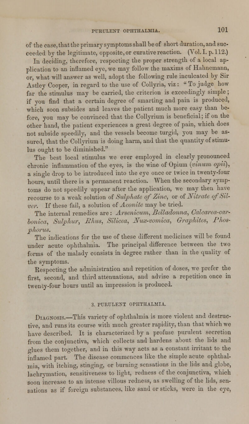 of the case, that the primary symptoms shall be of short duration, and suc- ceeded by the legitimate, opposite, or curative reaction. (Vol. I. p. 112.) In deciding, therefore, respecting the proper strength of a local ap- plication to an inflamed eye, we may follow the maxims of Hahnemann, or, what will answer as well, adopt the following rule inculcated by Sir Astley Cooper, in regard to the use of Collyria, viz :  To judge how far the stimulus may be carried, the criterion is exceedingly simple; if you find that a certain degree of smarting and pain is produced, which soon subsides and leaves the patient much more easy than be- fore, you may be convinced that the Collyrium is beneficial; if on the other hand, the patient experiences a great degree of pain, which does not subside speedily, and the vessels become turgid, you may be as- sured, that the Collyrium is doing harm, and that the quantity of stimu- lus ought to be diminished. The best local stimulus we ever employed in clearly pronounced chronic inflammation of the eyes, is the wine of Opium {vinum opii), a single drop to be introduced into the eye once or twice in twenty-four hours, until there is a permanent reaction. When the secondary symp- toms do not speedily appear after the application, we may then have recourse to a weak solution of Sulphate of Zinc, or of Nitrate of Sil- ver. If these fail, a solution of Aconite may be tried. The internal remedies are : Arsenicum, Belladonna, Calcarea-car- bonica, Sulphur, Rhus, Silicea, Nux-vomica, Graphites, Phos- phorus. The indications for the use of these different medicines will be found under acute ophthalmia. The principal difference between the two forms of the malady consists in degree rather than in the quality of the symptoms. Respecting the administration and repetition of doses, we prefer the first, second, and third attenuations, and advise a repetition once in twenty-four hours until an impression is produced. 3. PURULENT OPHTHALMIA. Diagnosis.—This variety of ophthalmia is more violent and destruc- tive, and runs its course with much greater rapidity, than that which we have described. It is characterized by a profuse purulent secretion from the conjunctiva, which collects and hardens about the lids and glues them together, and in this way acts as a constant irritant to the inflamed part. The disease commences like the simple acute ophthal- mia, with itching, stinging, or burning sensations in the lids and globe, lachrymation, sensitiveness to light, redness of the conjunctiva, which soon increase to an intense villous redness, as swelling of the lids, sen- sations as if foreign substances, like sand or sticks, were in the eye,