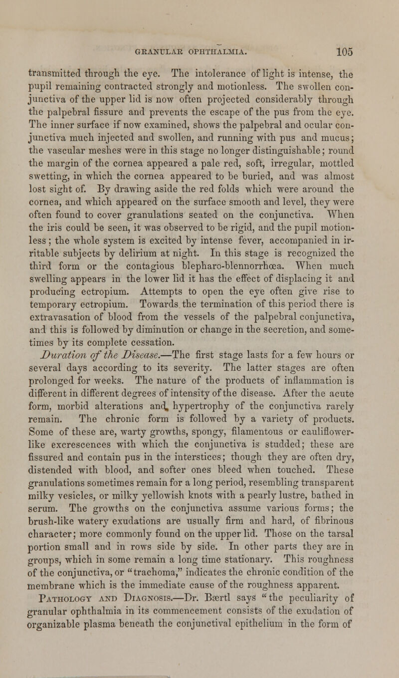 transmitted through the eye. The intolerance of light is intense, the pupil remaining contracted strongly and motionless. The swollen con- junctiva of the upper lid is now often projected considerably through the palpebral fissure and prevents the escape of the pus from the eye. The inner surface if now examined, shows the palpebral and ocular con- junctiva much injected and swollen, and running with pus and mucus; the vascular meshes were in this stage no longer distinguishable; round the margin of the cornea appeared a pale red, soft, irregular, mottled swetting, in which the cornea appeared to be buried, and was almost lost sight of. By drawing aside the red folds which were around the cornea, and which appeared on the surface smooth and level, they were often found to cover granulations seated on the conjunctiva. When the iris could be seen, it was observed to be rigid, and the pupil motion- less ; the whole system is excited by intense fever, accompanied in ir- ritable subjects by delirium at night. In this stage is recognized the third form or the contagious blepharo-blennorrhcea. When much swelling appears in the lower lid it has the effect of displacing it and producing ectropium. Attempts to open the eye often give rise to temporary ectropium. Towards the termination of this period there is extravasation of blood from the vessels of the palpebral conjunctiva, and this is followed by diminution or change in the secretion, and some- times by its complete cessation. Duration of the Disease.—The first stage lasts for a few hours or several days according to its severity. The latter stages are often prolonged for weeks. The nature of the products of inflammation is different in different degrees of intensity of the disease. After the acute form, morbid alterations and, hypertrophy of the conjunctiva rarely remain. The chronic form is followed by a variety of products. Some of these are, warty growths, spongy, filamentous or cauliflower- like excrescences with which the conjunctiva is studded; these are fissured and contain pus in the interstices; though they are often dry, distended with blood, and softer ones bleed when touched. These granulations sometimes remain for a long period, resembling transparent milky vesicles, or milky yellowish knots with a pearly lustre, bathed in serum. The growths on the conjunctiva assume various forms; the brush-like watery exudations are usually firm and hard, of fibrinous character; more commonly found on the upper lid. Those on the tarsal portion small and in rows side by side. In other parts they are in groups, which in some remain a long time stationary. This roughness of the conjunctiva, or trachoma, indicates the chronic condition of the membrane which is the immediate cause of the roughness apparent. Pathology and Diagnosis.—Dr. Beertl says the peculiarity of granular ophthalmia in its commencement consists of the exudation of organizable plasma beneath the conjunctival epithelium in the form of