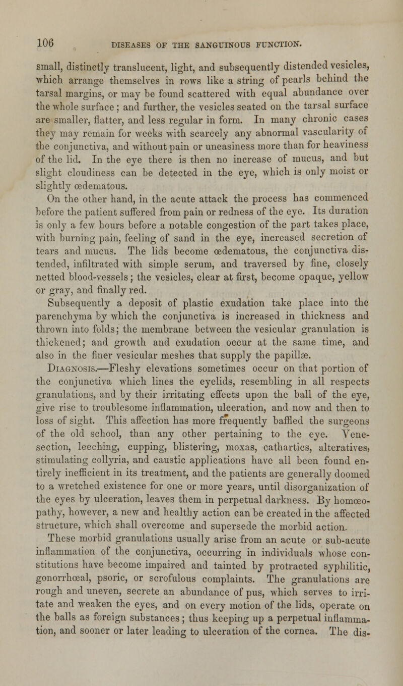 small, distinctly translucent, light, and subsequently distended vesicles, which arrange themselves in rows like a string of pearls behind the tarsal margins, or may be found scattered with equal abundance over the whole surface ; and further, the vesicles seated on the tarsal surface are smaller, flatter, and less regular in form. In many chronic cases they may remain for weeks with scarcely any abnormal vascularity of the conjunctiva, and without pain or uneasiness more than for heaviness of the lid. In the eye there is then no increase of mucus, and but slight cloudiness can be detected in the eye, which is only moist or slightly oedematous. On the other hand, in the acute attack the process has commenced before the patient suffered from pain or redness of the eye. Its duration is only a few hours before a notable congestion of the part takes place, with burning pain, feeling of sand in the eye, increased secretion of tears and mucus. The lids become oedematous, the conjunctiva dis- tended, infiltrated with simple serum, and traversed by fine, closely netted blood-vessels; the vesicles, clear at first, become opaque, yellow or gray, and finally red. Subsequently a deposit of plastic exudation take place into the parenchyma by which the conjunctiva is increased in thickness and thrown into folds; the membrane between the vesicular granulation is thickened; and growth and exudation occur at the same time, and also in the finer vesicular meshes that supply the papillae. Diagnosis.—Fleshy elevations sometimes occur on that portion of the conjunctiva which lines the eyelids, resembling in all respects granulations, and by their irritating effects upon the ball of the eye, give rise to troublesome inflammation, ulceration, and now and then to loss of sight. This affection has more frequently baffled the surgeons of the old school, than any other pertaining to the eye. Vene- section, leeching, cupping, blistering, moxas, cathartics, alteratives, stimulating collyria, and caustic applications have all been found en- tirely inefficient in its treatment, and the patients are generally doomed to a wretched existence for one or more years, until disorganization of the eyes by ulceration, leaves them in perpetual darkness. By homoeo- pathy, however, a new and healthy action can be created in the affected structure, which shall overcome and supersede the morbid action. These morbid granulations usually arise from an acute or sub-acute inflammation of the conjunctiva, occurring in individuals whose con- stitutions have become impaired and tainted by protracted syphilitic, gonorrhceal, psoric, or scrofulous complaints. The granulations are rough and uneven, secrete an abundance of pus, which serves to irri- tate and weaken the eyes, and on every motion of the lids, operate on the balls as foreign substances; thus keeping up a perpetual inflamma- tion, and sooner or later leading to ulceration of the cornea. The dis-