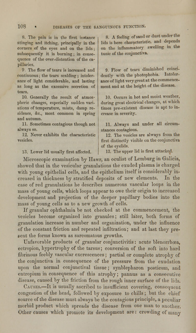 8. The pain is in the first instance stinging and itching, principally in the corners of the e}^es and on the lids; subsequently it is burning; in conse- quence of the over-distention of the ca- pillaries. 9. The flow of tears is increased and continuous; the tears scalding ; intoler- ance of light considerable, and lasting as long as the excessive secretion of tears. 10. Generally the result of atmos- pheric changes, especially sudden vari- ations of temperature, mists, damp re- sidence, &c, most common in spring and autumn. 11. Sometimes contagious though not always so. 12. Never exhibits the characteristic vesicles. 13. Lower lid usually first affected. 8. A feeling of sand or dust under the lids is here characteristic, and depends on the inflammatory swelling in the tunic of the conjunctiva. 9. Flow of tears diminished coinci- dently with the photophobia. Intoler- ance of light very great at the commence- ment and at the height of the disease. 10. Occurs in hot and moist weather, during great electrical changes, at which times pre-existent disease is apt to in- crease in severity. 11. Always and under all circum- stances contagious. 12. The vesicles are always from the first distinctly visible on the conjunctiva of the eyelids. 13. The upper lid is first attacked. Microscopic examination by Hawr, an oculist of Lemburg in Galicia, showed that in the vesicular granulations the exuded plasma is charged with young epithelial cells, and the epithelium itself is considerably in- creased in thickness by stratified deposits of new elements. In the case of red granulations he describes numerous vascular loops in the mass of young cells, which loops appear to owe their origin to increased development and projection of the deeper papillary bodies into the mass of young cells as to a new growth of cells. If granular ophthalmia be not checked at the commencement, the vesicles become organized into granules; still later, both forms of granulation increase in number and organization, under the influence of the constant friction and repeated infiltration; and at last they pre- sent the forms known as sarcomatous growths. Unfavorable products of granular conjunctivitis: acute blenorrhoea, ectropion, hypertrophy of the tarsus; conversion of the soft into hard fibrinous feebly vascular excrescences; partial or complete atrophy of the conjunctiva in consequence of the pressure from the exudation upon the normal conjunctival tissue; synblepharon posticum, and entropium in consequence of this atrophy; pannus as a consecutive disease, caused by the friction from the rough inner surface of the lids. Causes.—It is usually ascribed to insufficient covering, consequent congestion of the head, followed by exposure to chills ; but the chief source of the disease must always be the contagious principle, a peculiar morbid product which spreads the disease from one man to another. Other causes which promote its development are: crowding of many