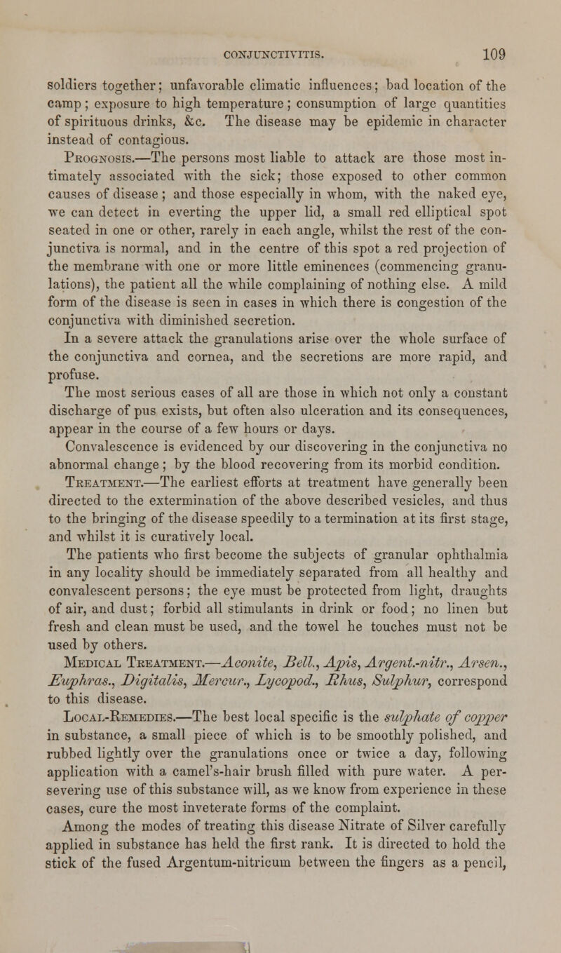 soldiers together; unfavorable climatic influences; bad location of the camp ; exposure to high temperature ; consumption of large quantities of spirituous drinks, &c. The disease may be epidemic in character instead of contagious. Prognosis.—The persons most liable to attack are those most in- timately associated with the sick; those exposed to other common causes of disease ; and those especially in whoin, with the naked eye, we can detect in everting the upper lid, a small red elliptical spot seated in one or other, rarely in each angle, whilst the rest of the con- junctiva is normal, and in the centre of this spot a red projection of the membrane with one or more little eminences (commencing granu- lations), the patient all the while complaining of nothing else. A mild form of the disease is seen in cases in which there is congestion of the conjunctiva with diminished secretion. In a severe attack the granulations arise over the whole surface of the conjunctiva and cornea, and the secretions are more rapid, and profuse. The most serious cases of all are those in which not only a constant discharge of pus exists, but often also ulceration and its consequences, appear in the course of a few hours or days. Convalescence is evidenced by our discovering in the conjunctiva no abnormal change; by the blood recovering from its morbid condition. Treatment.—The earliest efforts at treatment have generally been directed to the extermination of the above described vesicles, and thus to the bringing of the disease speedily to a termination at its first stage, and whilst it is curatively local. The patients who first become the subjects of granular ophthalmia in any locality should be immediately separated from all healthy and convalescent persons; the eye must be protected from light, draughts of air, and dust; forbid all stimulants in drink or food; no linen but fresh and clean must be used, and the towel he touches must not be used by others. Medical Treatment.—Aconite, Bell., Apis, Argent.-nitr., Arsen., Euphras., Digitalis, Mercur., Lycopod., Rhus, Sulphur, correspond to this disease. Local-Remedies.—The best local specific is the sulphate of copper in substance, a small piece of which is to be smoothly polished, and rubbed lightly over the granulations once or twice a day, following application with a camel's-hair brush filled with pure water. A per- severing use of this substance will, as we know from experience in these cases, cure the most inveterate forms of the complaint. Among the modes of treating this disease Nitrate of Silver carefully applied in substance has held the first rank. It is directed to hold the stick of the fused Argentum-nitricum between the fingers as a pencil,