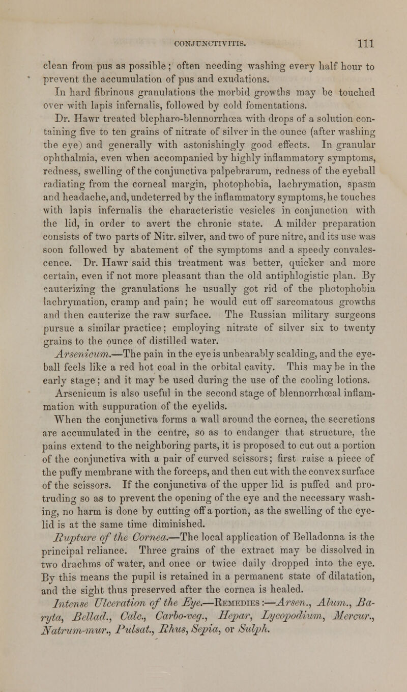 clean from pus as possible ; often needing washing every half hour to prevent the accumulation of pus and exudations. In hard fibrinous granulations the morbid growths may be touched over with lapis infernalis, followed by cold fomentations. Dr. Hawr treated blepharo-blennorrhcea with drops of a solution con- taining five to ten grains of nitrate of silver in the ounce (after washing the eye) and generally with astonishingly good effects. In granular ophthalmia, even when accompanied by highly inflammatory symptoms, redness, swelling of the conjunctiva palpebrarum, redness of the eyeball radiating from the corneal margin, photophobia, lachrymation, spasm and headache, and, undeterred by the inflammatory symptoms, he touches with lapis infernalis the characteristic vesicles in conjunction with the lid, in order to avert the chronic state. A milder preparation consists of two parts of Nitr. silver, and two of pure nitre, and its use was soon followed by abatement of the symptoms and a speedy convales- cence. Dr. Hawr said this treatment was better, quicker and more certain, even if not more pleasant than the old antiphlogistic plan. By cauterizing the granulations he usually got rid of the photophobia lachrymation, cramp and pain; he would cut off sarcomatous growths and then cauterize the raw surface. The Russian military surgeons pursue a similar practice; employing nitrate of silver six to twenty grains to the ounce of distilled water. Arsenicum.—The pain in the eye is unbearably scalding, and the eye- ball feels like a red hot coal in the orbital cavity. This may be in the early stage; and it may be used during the use of the cooling lotions. Arsenicum is also useful in the second stage of blennorrhoeal inflam- mation with suppuration of the eyelids. When the conjunctiva forms a wall around the cornea, the secretions are accumulated in the centre, so as to endanger that structure, the pains extend to the neighboring parts, it is proposed to cut out a portion of the conjunctiva with a pair of curved scissors; first raise a piece of the puffy membrane with the forceps, and then cut with the convex surface of the scissors. If the conjunctiva of the upper lid is puffed and pro- truding so as to prevent the opening of the eye and the necessary wash- ing, no harm is done by cutting off a portion, as the swelling of the eye- lid is at the same time diminished. Rupture of the Cornea.—The local application of Belladonna is the principal reliance. Three grains of the extract may be dissolved in two drachms of water, and once or twice daily dropped into the eye. By this means the pupil is retained in a permanent state of dilatation, and the sight thus preserved after the cornea is healed. Intense Ulceration of the Eye.—Remedies:—Arsen., Alum., Ba- ryta, Bellad., Calc, Carbo-veg., Hepar, Lycopodium, Mercur., Natrum-mur., Pulsat., Rhus, Sepia, or Sulph.