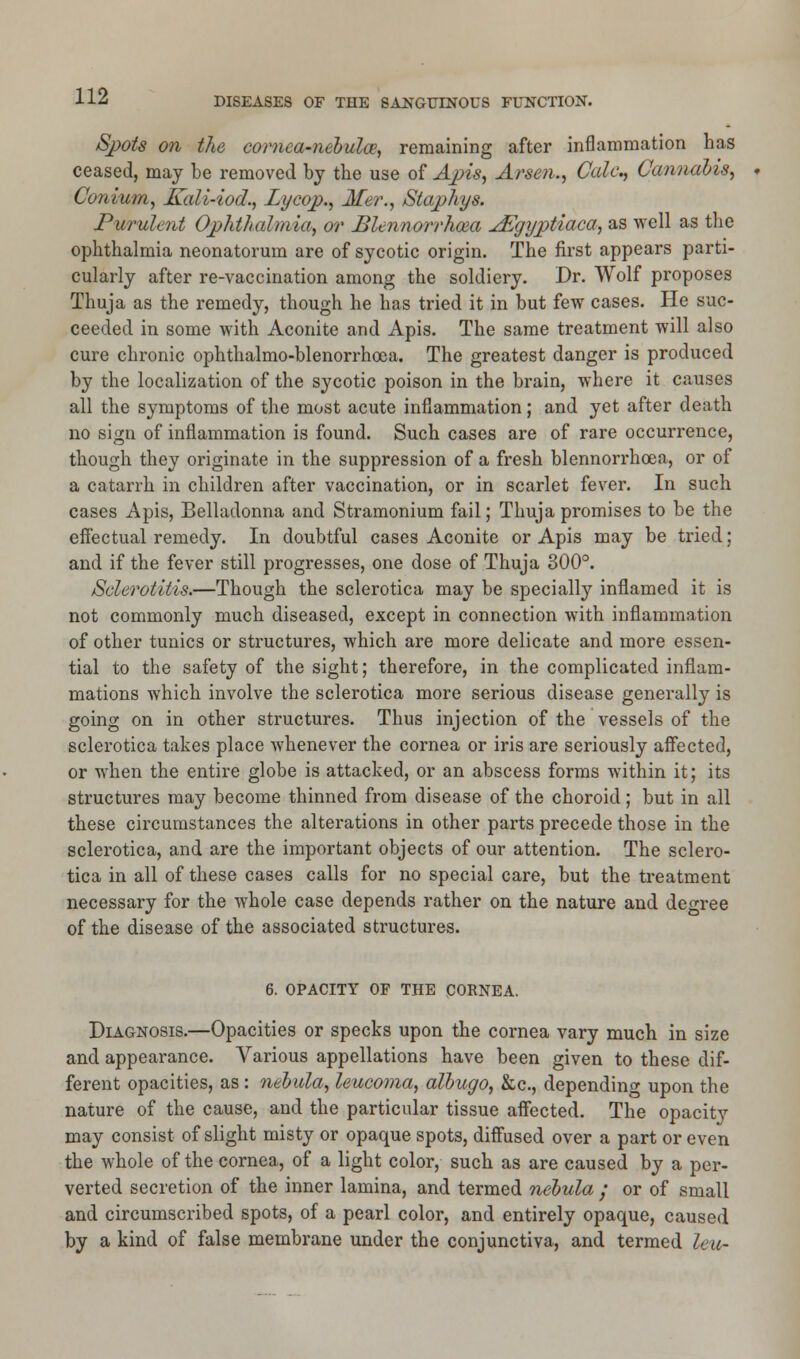 Spots on the cornea-nebulae, remaining after inflammation has ceased, may be removed by the use of Apis, Arsen., Cede, Cannabis, Conium, Kali-iod., Lycop., Mer., Staphys. Purulent Ophthalmia, or Blennorrhcea JEgyptiaca, as well as the ophthalmia neonatorum are of sycotic origin. The first appears parti- cularly after re-vaccination among the soldiery. Dr. Wolf proposes Thuja as the remedy, though he has tried it in but few cases. He suc- ceeded in some with Aconite and Apis. The same treatment will also cure chronic ophthalmo-blenorrhcea. The greatest danger is produced by the localization of the sycotic poison in the brain, where it causes all the symptoms of the most acute inflammation; and yet after death no sign of inflammation is found. Such cases are of rare occurrence, though they originate in the suppression of a fresh blennorrhoea, or of a catarrh in children after vaccination, or in scarlet fever. In such cases Apis, Belladonna and Stramonium fail; Thuja promises to be the effectual remedy. In doubtful cases Aconite or Apis may be tried; and if the fever still progresses, one dose of Thuja 300°. Sclerotitis.—Though the sclerotica may be specially inflamed it is not commonly much diseased, except in connection with inflammation of other tunics or structures, which are more delicate and more essen- tial to the safety of the sight; therefore, in the complicated inflam- mations which involve the sclerotica more serious disease generally is going on in other structures. Thus injection of the vessels of the sclerotica takes place whenever the cornea or iris are seriously affected, or when the entire globe is attacked, or an abscess forms within it; its structures may become thinned from disease of the choroid; but in all these circumstances the alterations in other parts precede those in the sclerotica, and are the important objects of our attention. The sclero- tica in all of these cases calls for no special care, but the treatment necessary for the whole case depends rather on the nature and degree of the disease of the associated structures. 6. OPACITY OF THE CORNEA. Diagnosis.—Opacities or specks upon the cornea vary much in size and appearance. Various appellations have been given to these dif- ferent opacities, as : nebula, leucoma, albugo, &c, depending upon the nature of the cause, and the particular tissue affected. The opacity may consist of slight misty or opaque spots, diffused over a part or even the whole of the cornea, of a light color, such as are caused by a per- verted secretion of the inner lamina, and termed nebula • or of small and circumscribed spots, of a pearl color, and entirely opaque, caused by a kind of false membrane under the conjunctiva, and termed leu-