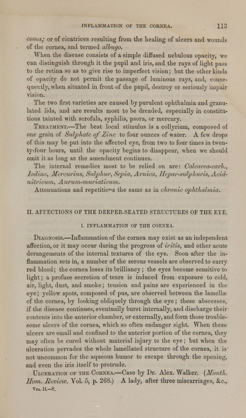 coma; or of cicatrices resulting from the healing of ulcers and wounds of the cornea, and termed albugo. When the disease consists of a simple diffused nebulous opacity, we can distinguish through it the pupil and iris, and the rays of light pass to the retina so as to give rise to imperfect vision; but the other kinds of opacity do not permit the passage of luminous rays, and, conse- quently, when situated in front of the pupil, destroy or seriously impair vision. The two first varieties are caused by purulent ophthalmia and granu- lated lids, and are results most to be dreaded, especially in constitu- tions tainted with scrofula, syphilis, psora, or mercury. Treatment.—The best local stimulus is a collyrium, composed of one grain of Sulphate of Zinc to four ounces of water. A few drops of this may be put into the affected eye, from two to four times in twen- ty-four hours, until the opacity begins to disappear, when we should omit it as long as the amendment continues. The internal remedies most to be relied on are: Calcarea-carb., Iodine, Mercurius, Sulphur, Sepia, Arnica, Hepar-sulphuris, Acid- nitricum, Aururn-muriaticum. Attenuations and repetitions the same as in chronic ophthalmia. II. AFFECTIONS OF THE DEEPER-SEATED STRUCTURES OF THE EYE. 1. INFLAMMATION OF THE CORNEA. Diagnosis.—Inflammation of the cornea may exist as an independent affection, or it may occur during the progress of iritis, and other acute derangements of the internal textures of the eye. Soon after the in- flammation sets in, a number of the serous vessels are observed to carry red blood; the cornea loses its brilliancy; the eyes become sensitive to light; a profuse secretion of tears is induced from exposure to cold, air, light, dust, and smoke; tension and pains are experienced in the eye; yellow spots, composed of pus, are observed between the lamelhe of the cornea, by looking obliquely through the eye; these abscesses, if the disease continues, eventually burst internally, and discharge their contents into the anterior chamber, or externally, and form those trouble- some ulcers of the cornea, which so often endanger sight. When these ulcers are small and confined to the anterior portion of the cornea, they may often be cured without material injury te the eye; but when the ulceration pervades the whole lamellated structure of the cornea, it is' not uncommon for the aqueous humor to escape through the opening, and even the iris itself to protrude. Ulceration of the Cornea.—Case by Dr. Alex. Walker. (Month. Horn. Review. Vol. 5, p. 268.) A lady, after three miscarriages, &c, Vol. IL—8.