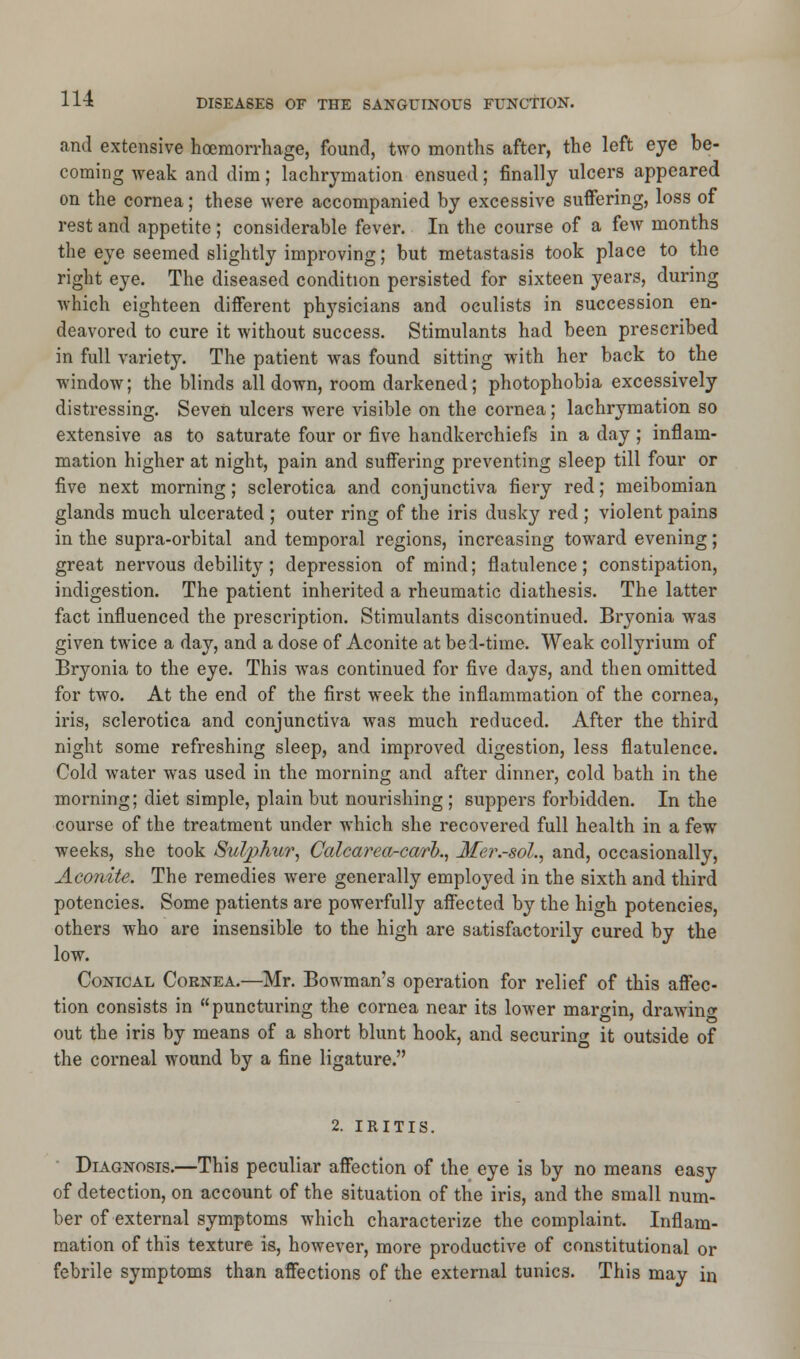 and extensive haemorrhage, found, two months after, the left eye be- coming weak and dim; lachrymation ensued; finally ulcers appeared on the cornea; these were accompanied by excessive suffering, loss of rest and appetite; considerable fever. In the course of a few months the eye seemed slightly improving; but metastasis took place to the right eye. The diseased condition persisted for sixteen years, during which eighteen different physicians and oculists in succession en- deavored to cure it without success. Stimulants had been prescribed in full variety. The patient was found sitting with her back to the window; the blinds all down, room darkened; photophobia excessively distressing. Seven ulcers were visible on the cornea; lachrymation so extensive as to saturate four or five handkerchiefs in a day ; inflam- mation higher at night, pain and suffering preventing sleep till four or five next morning; sclerotica and conjunctiva fiery red; meibomian glands much ulcerated ; outer ring of the iris dusky red ; violent pains in the supra-orbital and temporal regions, increasing toward evening; great nervous debility; depression of mind; flatulence; constipation, indigestion. The patient inherited a rheumatic diathesis. The latter fact influenced the prescription. Stimulants discontinued. Bryonia wras given twice a day, and a dose of Aconite at bed-time. Weak collyrium of Bryonia to the eye. This was continued for five days, and then omitted for two. At the end of the first week the inflammation of the cornea, iris, sclerotica and conjunctiva was much reduced. After the third night some refreshing sleep, and improved digestion, less flatulence. Cold water was used in the morning and after dinner, cold bath in the morning; diet simple, plain but nourishing ; suppers forbidden. In the course of the treatment under which she recovered full health in a few weeks, she took Sulphur, Calcarea-carh, Mer.-sol., and, occasionally, Aconite. The remedies were generally employed in the sixth and third potencies. Some patients are powerfully affected by the high potencies, others who are insensible to the high are satisfactorily cured by the low. Conical Cornea.—Mr. Bowman's operation for relief of this affec- tion consists in puncturing the cornea near its lower margin, drawing out the iris by means of a short blunt hook, and securing it outside of the corneal wound by a fine ligature. 2. IRITIS. Diagnosis.—This peculiar affection of the eye is by no means easy of detection, on account of the situation of the iris, and the small num- ber of external symptoms which characterize the complaint. Inflam- mation of this texture is, however, more productive of constitutional or febrile symptoms than affections of the external tunics. This may in