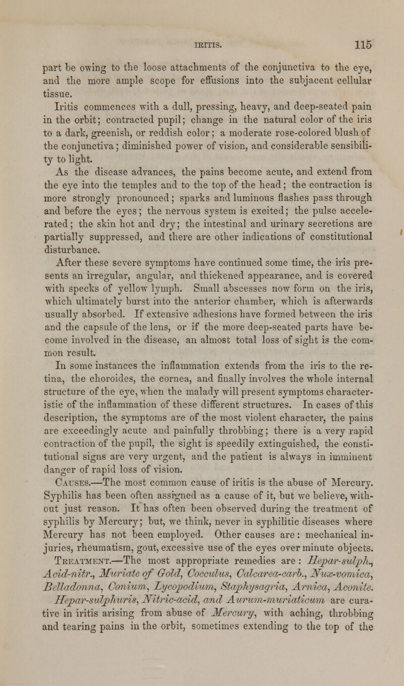 part be owing to the loose attachments of the conjunctiva to the eye, and the more ample scope for effusions into the subjacent cellular tissue. Iritis commences with a dull, pressing, heavy, and deep-seated pain in the orbit; contracted pupil; change in the natural color of the iris to a dark, greenish, or reddish color; a moderate rose-colored blush of the conjunctiva; diminished power of vision, and considerable sensibili- ty to light. As the disease advances, the pains become acute, and extend from the eye into the temples and to the top of the head; the contraction is more strongly pronounced ; sparks and luminous flashes pass through and before the eyes; the nervous system is excited; the pulse accele- rated; the skin hot and dry; the intestinal and urinary secretions are partially suppressed, and there are other indications of constitutional disturbance. After these severe symptoms have continued some time, the iris pre- sents an irregular, angular, and thickened appearance, and is covered with specks of yellow lymph. Small abscesses now form on the iris, which ultimately burst into the anterior chamber, which is afterwards usually absorbed. If extensive adhesions have formed between the iris and the capsule of the lens, or if the more deep-seated parts have be- come involved in the disease, an almost total loss of sight is the com- mon result. In some instances the inflammation extends from the iris to the re- tina, the choroicles, the cornea, and finally involves the whole internal structure of the eye, when the malady will present symptoms character- istic of the inflammation of these different structures. Incases of this description, the symptoms are of the most violent character, the pains are exceedingly acute and painfully throbbing; there is a very rapid contraction of the pupil, the sight is speedily extinguished, the consti- tutional signs are very urgent, and the patient is always in imminent danger of rapid loss of vision. Causes.—The most common cause of iritis is the abuse of Mercury. Syphilis has been often assigned as a cause of it, but we believe, with- out just reason. It has often been observed during the treatment of syphilis by Mercury; but, we think, never in syphilitic diseases where Mercury has not been employed. Other causes are: mechanical in- juries, rheumatism, gout, excessive use of the eyes over minute objects. Treatment.—The most appropriate remedies are : Uepar-sulph., Acid-nitr., Muriate of Gold, Cocculus, Calcarea-carb., Nux-vomica, Belladonna, Conium., Lycopodium, Staphysagria, Arnica, Aconite. Hepar-sulphiiris, Nitric-acid, and Aurum-muriat'wum are cura- tive in iritis arising from abuse of Mercury, with aching, throbbing and tearing pains in the orbit, sometimes extending to the top of the