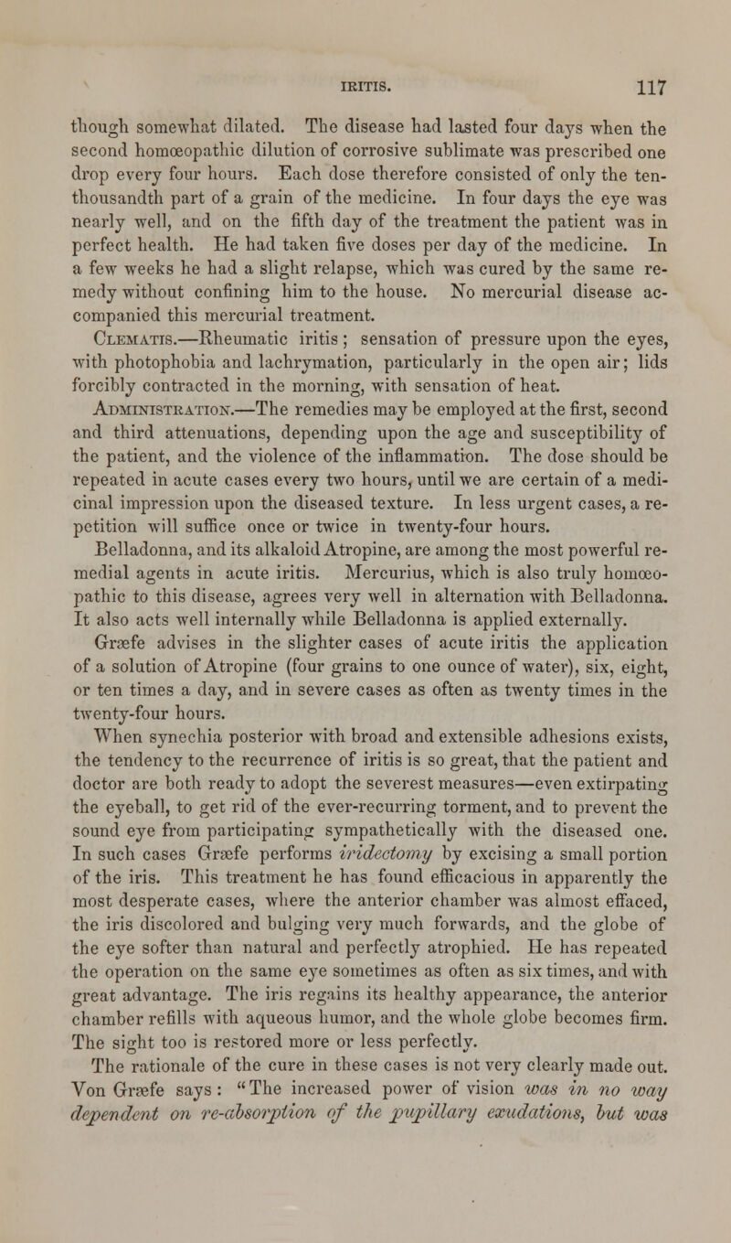 though somewhat dilated. The disease had lasted four days when the second homoeopathic dilution of corrosive sublimate was prescribed one drop every four hours. Each dose therefore consisted of only the ten- thousandth part of a grain of the medicine. In four days the eye was nearly well, and on the fifth day of the treatment the patient was in perfect health. He had taken five doses per day of the medicine. In a few weeks he had a slight relapse, which was cured by the same re- medy without confining him to the house. No mercurial disease ac- companied this mercurial treatment. Clematis.—Rheumatic iritis ; sensation of pressure upon the eyes, with photophobia and lachrymation, particularly in the open air; lids forcibly contracted in the morning, with sensation of heat. Administration.—The remedies may be employed at the first, second and third attenuations, depending upon the age and susceptibility of the patient, and the violence of the inflammation. The dose should be repeated in acute cases every two hours, until we are certain of a medi- cinal impression upon the diseased texture. In less urgent cases, a re- petition will suffice once or twice in twenty-four hours. Belladonna, and its alkaloid Atropine, are among the most powerful re- medial agents in acute iritis. Mercurius, which is also truly homoeo- pathic to this disease, agrees very well in alternation with Belladonna. It also acts well internally while Belladonna is applied externally. Grsefe advises in the slighter cases of acute iritis the application of a solution of Atropine (four grains to one ounce of water), six, eight, or ten times a day, and in severe cases as often as twenty times in the twenty-four hours. When synechia posterior with broad and extensible adhesions exists, the tendency to the recurrence of iritis is so great, that the patient and doctor are both ready to adopt the severest measures—even extirpating the eyeball, to get rid of the ever-recurring torment, and to prevent the sound eye from participating sympathetically with the diseased one. In such cases Grsefe performs iridectomy by excising a small portion of the iris. This treatment he has found efficacious in apparently the most desperate cases, where the anterior chamber was almost effaced, the iris discolored and bulging very much forwards, and the globe of the eye softer than natural and perfectly atrophied. He has repeated the operation on the same eye sometimes as often as six times, and with great advantage. The iris regains its healthy appearance, the anterior chamber refills with aqueous humor, and the whole globe becomes firm. The sight too is restored more or less perfectly. The rationale of the cure in these cases is not very clearly made out. Von Gnefe says:  The increased power of vision was in no way dependent on re-absorption of the pupillary exudations, but was