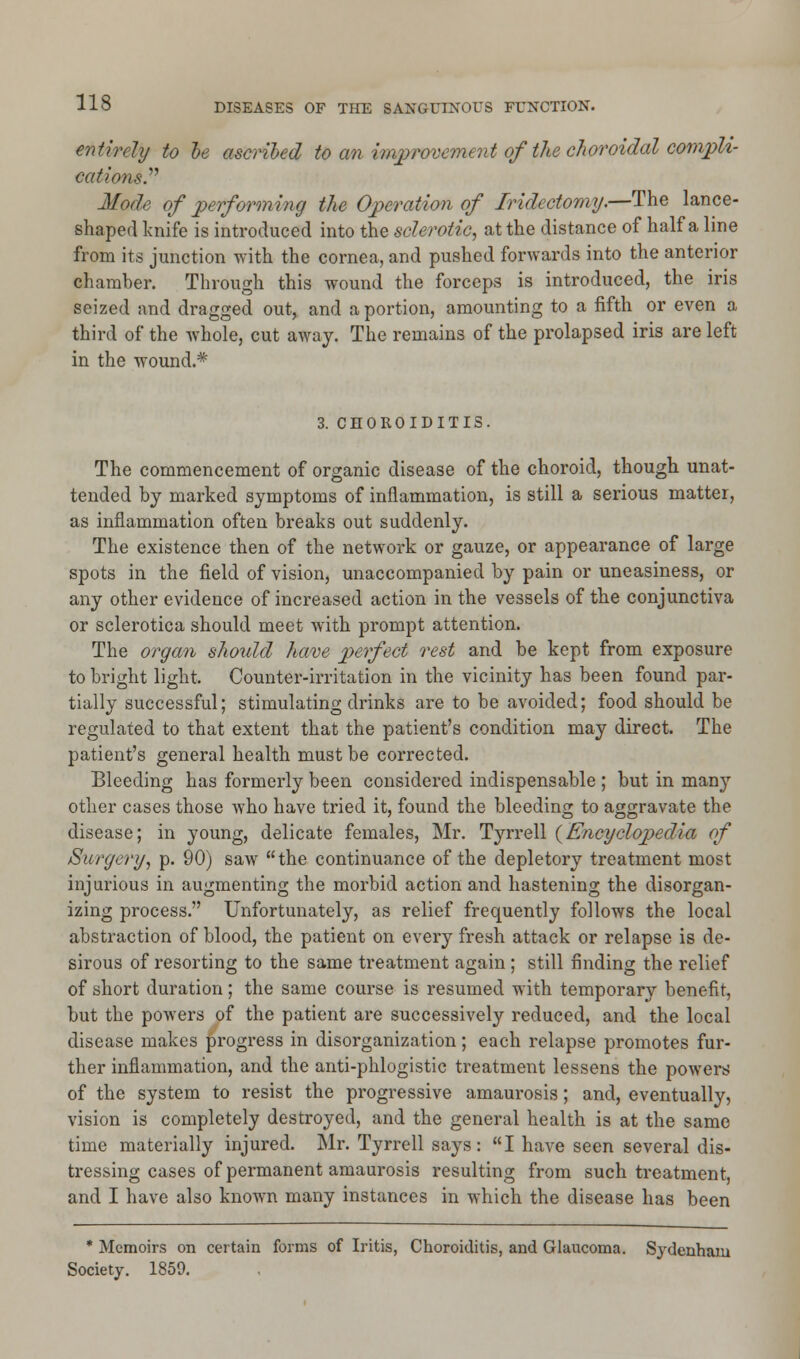 entirely to he ascribed to an improvement ofthe choroidal compli- cation*. Mode of performing the Operation of Iridectomy.—The lance- shaped knife is introduced into the sclerotic, at the distance of half a line from its junction with the cornea, and pushed forwards into the anterior chamber. Through this wound the forceps is introduced, the iris seized and dragged out, and a portion, amounting to a fifth or even a third of the whole, cut away. The remains of the prolapsed iris are left in the wound.* 3. CHOROIDITIS. The commencement of organic disease of the choroid, though unat- tended by marked symptoms of inflammation, is still a serious matter, as inflammation often breaks out suddenly. The existence then of the network or gauze, or appearance of large spots in the field of vision, unaccompanied by pain or uneasiness, or any other evidence of increased action in the vessels of the conjunctiva or sclerotica should meet with prompt attention. The organ should have perfect rest and be kept from exposure to bright light. Counter-irritation in the vicinity has been found par- tially successful; stimulating drinks are to be avoided; food should be regulated to that extent that the patient's condition may direct. The patient's general health must be corrected. Bleeding has formerly been considered indispensable ; but in man}7 other cases those who have tried it, found the bleeding to aggravate the disease; in young, delicate females, Mr. Tyrrell {Encyclopedia of Surgery, p. 90) saw the continuance of the depletory treatment most injurious in augmenting the morbid action and hastening the disorgan- izing process. Unfortunately, as relief frequently follows the local abstraction of blood, the patient on every fresh attack or relapse is de- sirous of resorting to the same treatment again ; still finding the relief of short duration; the same course is resumed with temporary benefit, but the powers of the patient are successively reduced, and the local disease makes progress in disorganization; each relapse promotes fur- ther inflammation, and the anti-phlogistic treatment lessens the powers of the system to resist the progressive amaurosis; and, eventually, vision is completely destroyed, and the general health is at the same time materially injured. Mr. Tyrrell says: I have seen several dis- tressing cases of permanent amaurosis resulting from such treatment, and I have also known many instances in which the disease has been * Memoirs on certain forms of Iritis, Choroiditis, and Glaucoma. Sydenham Society. 1859.