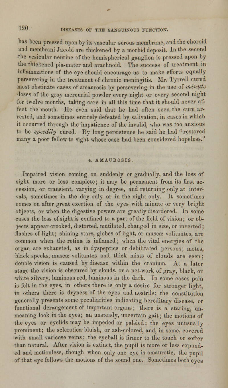 DISEASES OF THE SANGUINOUS FUNCTION. has been pressed upon by its vascular serous membrane, and the choroid and membrani Jacobi are thickened by a morbid deposit. In the second the vesicular neurine of the hemispherical ganglion is pressed upon by the thickened pia-mater and arachnoid. The success of treatment in inflammations of the eye should encourage us to make efforts equally persevering in the treatment of chronic meningitis. Mr. Tyrrell cured most obstinate cases of amaurosis by persevering in the use of minute doses of the gray mercurial powder every night or every second night for twelve months, taking care in all this time that it should never af- fect the mouth. He even said that he had often seen the cure ar- rested, and sometimes entirely defeated by salivation, in cases in which it occurred through the impatience of the invalid, who was too anxious to be speedily cured. By long persistence he said he had  restored many a poor fellow to sight whose case had been considered hopeless.'' 4. AMAUROSIS. Impaired vision coming on suddenly or gradually, and the loss of sight more or less complete; it may be permanent from its first ac- cession, or transient, varying in degree, and returning only at inter- vals, sometimes in the day only or in the night only. It sometimes comes on after great exertion of the eyes with minute or very bright objects, or when the digestive powers are greatly disordered. In some cases the loss of sight is confined to apart of the field of vision; or ob- jects appear crooked, distorted, mutilated, changed in size, or inverted; flashes of light; shining stars, globes of light, or muscse volitantes, are common when the retina is inflamed; when the vital energies of the organ are exhausted, as in dyspeptics or debilitated persons; motes, black specks, muscse volitantes and thick mists of clouds are seen; double vision is caused by disease within the cranium. At a later stage the vision is obscured by clouds, or a net-work of gray, black, or white silvery, luminous red, luminous in the dark. In some cases pain is felt in the eyes, in others there is only a desire for stronger li^ht, in others there is dryness of the eyes and nostrils; the constitution generally presents some peculiarities indicating hereditary disease, or functional derangement of important organs; there is a staring, un- meaning look in the eyes; an unsteady, uncertain gait; the motions of the eyes or eyelids may be impeded or palsied; the eyes unusually prominent; the sclerotica bluish, or ash-colored, and, in some, covered with small varicose veins; the eyeball is firmer to the touch or softer than natural. After vision is extinct, the pupil is more or less expand- ed and motionless, though when only one eye is amaurotic, the pupil of that eye follows the motions of the sound one. Sometimes both eyes